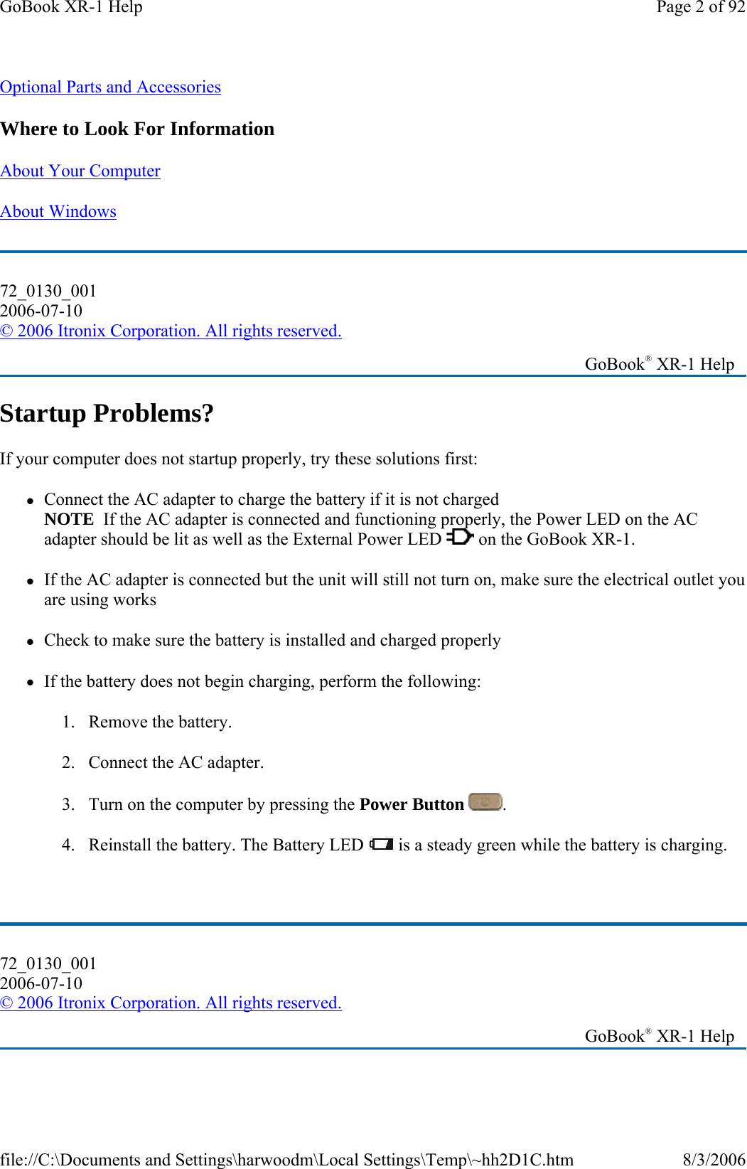 Optional Parts and Accessories  Where to Look For Information About Your Computer  About Windows  Startup Problems? If your computer does not startup properly, try these solutions first: zConnect the AC adapter to charge the battery if it is not charged NOTE  If the AC adapter is connected and functioning properly, the Power LED on the AC adapter should be lit as well as the External Power LED   on the GoBook XR-1. zIf the AC adapter is connected but the unit will still not turn on, make sure the electrical outlet you are using works zCheck to make sure the battery is installed and charged properly zIf the battery does not begin charging, perform the following: 1. Remove the battery. 2. Connect the AC adapter. 3. Turn on the computer by pressing the Power Button  .  4. Reinstall the battery. The Battery LED   is a steady green while the battery is charging.  72_0130_001 2006-07-10 © 2006 Itronix Corporation. All rights reserved.   GoBook® XR-1 Help 72_0130_001 2006-07-10 © 2006 Itronix Corporation. All rights reserved.   GoBook® XR-1 Help Page 2 of 92GoBook XR-1 Help8/3/2006file://C:\Documents and Settings\harwoodm\Local Settings\Temp\~hh2D1C.htm