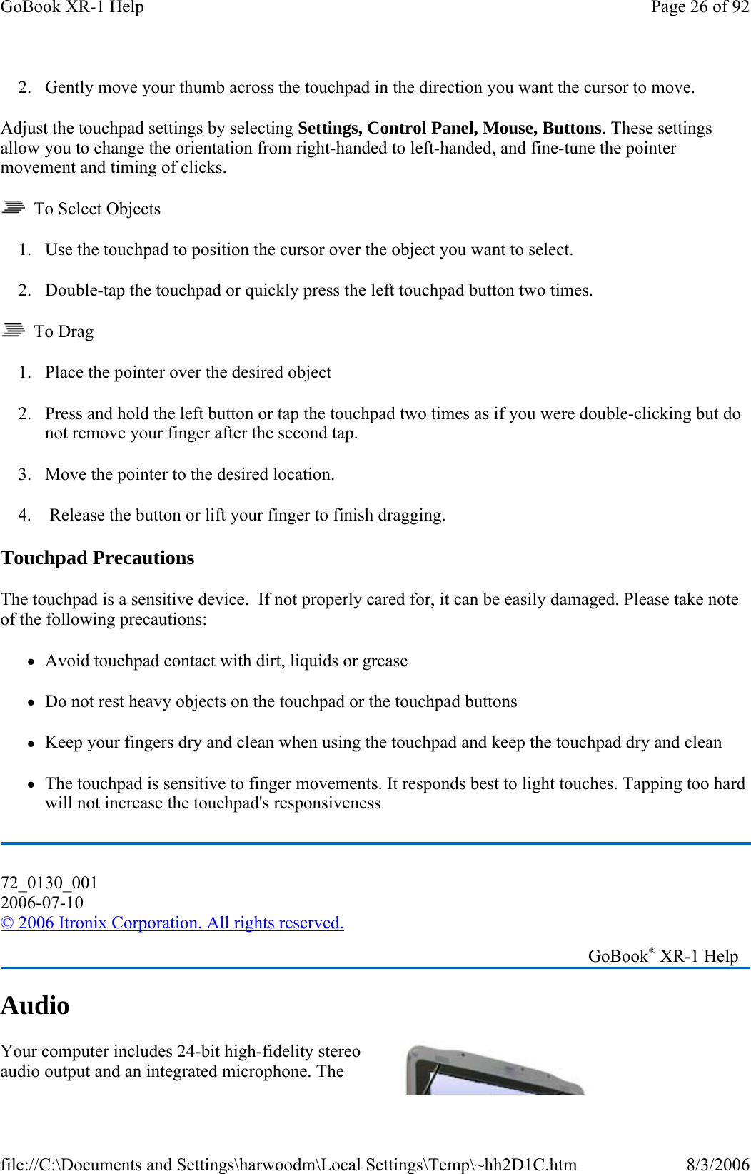 2. Gently move your thumb across the touchpad in the direction you want the cursor to move. Adjust the touchpad settings by selecting Settings, Control Panel, Mouse, Buttons. These settings allow you to change the orientation from right-handed to left-handed, and fine-tune the pointer movement and timing of clicks.   To Select Objects 1. Use the touchpad to position the cursor over the object you want to select. 2. Double-tap the touchpad or quickly press the left touchpad button two times.   To Drag 1. Place the pointer over the desired object 2. Press and hold the left button or tap the touchpad two times as if you were double-clicking but do not remove your finger after the second tap. 3. Move the pointer to the desired location.   4.  Release the button or lift your finger to finish dragging. Touchpad Precautions The touchpad is a sensitive device.  If not properly cared for, it can be easily damaged. Please take note of the following precautions: zAvoid touchpad contact with dirt, liquids or grease zDo not rest heavy objects on the touchpad or the touchpad buttons zKeep your fingers dry and clean when using the touchpad and keep the touchpad dry and clean zThe touchpad is sensitive to finger movements. It responds best to light touches. Tapping too hard will not increase the touchpad&apos;s responsiveness Audio Your computer includes 24-bit high-fidelity stereo audio output and an integrated microphone. The 72_0130_001 2006-07-10 © 2006 Itronix Corporation. All rights reserved.   GoBook® XR-1 Help Page 26 of 92GoBook XR-1 Help8/3/2006file://C:\Documents and Settings\harwoodm\Local Settings\Temp\~hh2D1C.htm