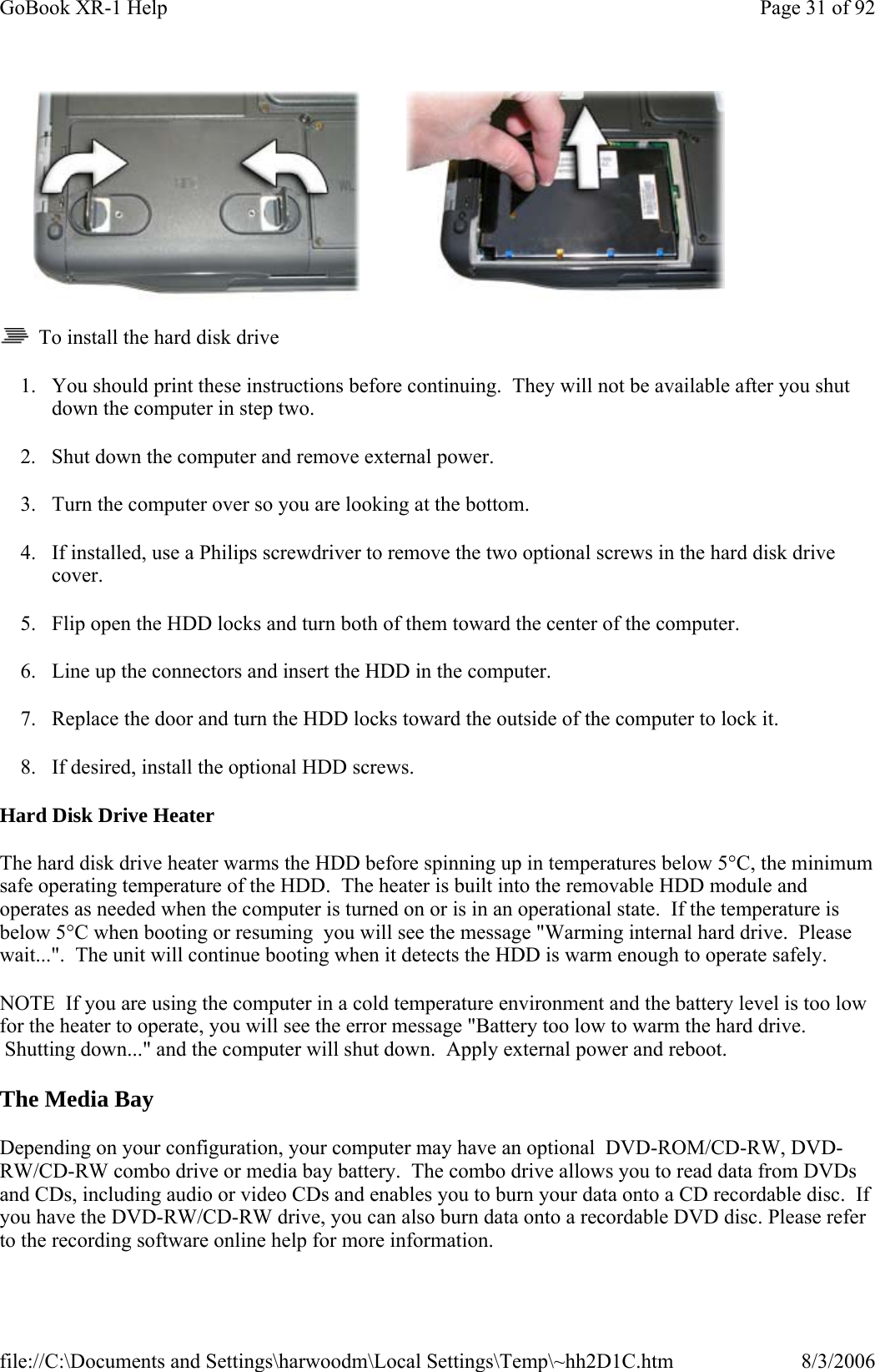   To install the hard disk drive 1. You should print these instructions before continuing.  They will not be available after you shut down the computer in step two. 2. Shut down the computer and remove external power. 3. Turn the computer over so you are looking at the bottom. 4. If installed, use a Philips screwdriver to remove the two optional screws in the hard disk drive cover. 5. Flip open the HDD locks and turn both of them toward the center of the computer. 6. Line up the connectors and insert the HDD in the computer. 7. Replace the door and turn the HDD locks toward the outside of the computer to lock it. 8. If desired, install the optional HDD screws. Hard Disk Drive Heater The hard disk drive heater warms the HDD before spinning up in temperatures below 5°C, the minimum safe operating temperature of the HDD.  The heater is built into the removable HDD module and operates as needed when the computer is turned on or is in an operational state.  If the temperature is below 5°C when booting or resuming  you will see the message &quot;Warming internal hard drive.  Please wait...&quot;.  The unit will continue booting when it detects the HDD is warm enough to operate safely. NOTE  If you are using the computer in a cold temperature environment and the battery level is too low for the heater to operate, you will see the error message &quot;Battery too low to warm the hard drive.  Shutting down...&quot; and the computer will shut down.  Apply external power and reboot. The Media Bay Depending on your configuration, your computer may have an optional  DVD-ROM/CD-RW, DVD-RW/CD-RW combo drive or media bay battery.  The combo drive allows you to read data from DVDs and CDs, including audio or video CDs and enables you to burn your data onto a CD recordable disc.  If you have the DVD-RW/CD-RW drive, you can also burn data onto a recordable DVD disc. Please refer to the recording software online help for more information.Page 31 of 92GoBook XR-1 Help8/3/2006file://C:\Documents and Settings\harwoodm\Local Settings\Temp\~hh2D1C.htm