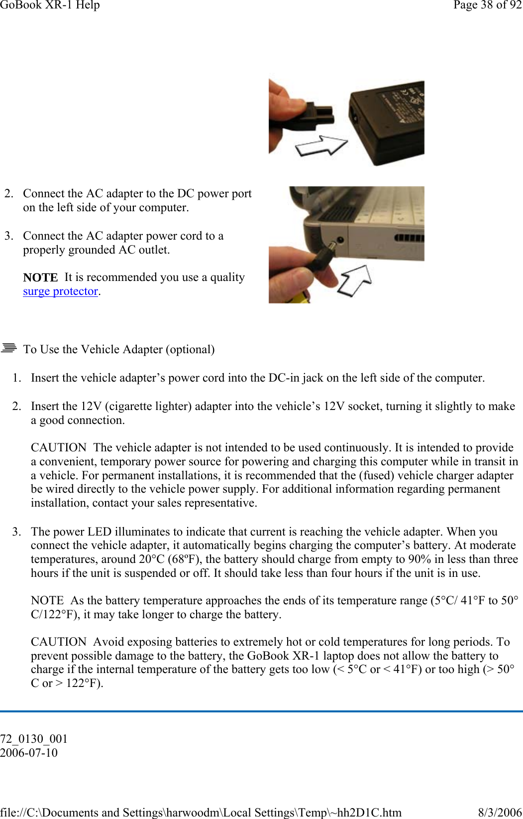   To Use the Vehicle Adapter (optional) 1. Insert the vehicle adapter’s power cord into the DC-in jack on the left side of the computer. 2. Insert the 12V (cigarette lighter) adapter into the vehicle’s 12V socket, turning it slightly to make a good connection.  CAUTION  The vehicle adapter is not intended to be used continuously. It is intended to provide a convenient, temporary power source for powering and charging this computer while in transit in a vehicle. For permanent installations, it is recommended that the (fused) vehicle charger adapter be wired directly to the vehicle power supply. For additional information regarding permanent installation, contact your sales representative. 3. The power LED illuminates to indicate that current is reaching the vehicle adapter. When you connect the vehicle adapter, it automatically begins charging the computer’s battery. At moderate temperatures, around 20°C (68ºF), the battery should charge from empty to 90% in less than three hours if the unit is suspended or off. It should take less than four hours if the unit is in use.   NOTE  As the battery temperature approaches the ends of its temperature range (5°C/ 41°F to 50°C/122°F), it may take longer to charge the battery.  CAUTION  Avoid exposing batteries to extremely hot or cold temperatures for long periods. To prevent possible damage to the battery, the GoBook XR-1 laptop does not allow the battery to charge if the internal temperature of the battery gets too low (&lt; 5°C or &lt; 41°F) or too high (&gt; 50°C or &gt; 122°F).    2. Connect the AC adapter to the DC power port on the left side of your computer. 3. Connect the AC adapter power cord to a properly grounded AC outlet.   NOTE  It is recommended you use a quality surge protector.    72_0130_001 2006-07-10 Page 38 of 92GoBook XR-1 Help8/3/2006file://C:\Documents and Settings\harwoodm\Local Settings\Temp\~hh2D1C.htm