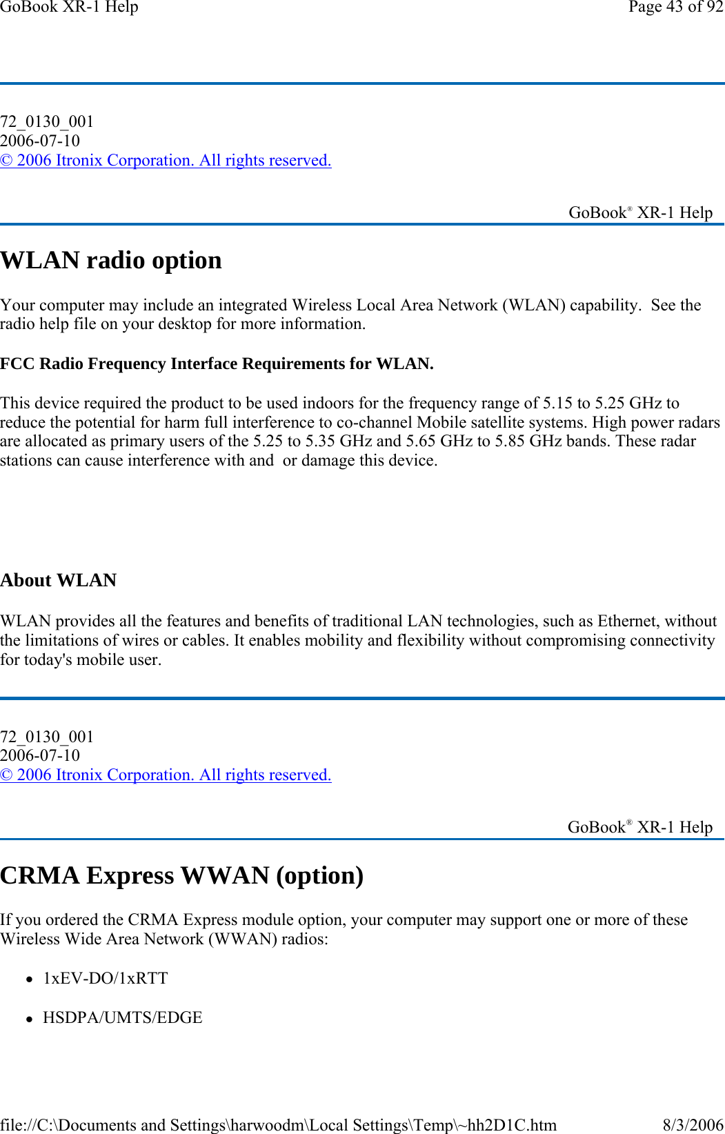 72_0130_001 2006-07-10 © 2006 Itronix Corporation. All rights reserved. WLAN radio option Your computer may include an integrated Wireless Local Area Network (WLAN) capability.  See the radio help file on your desktop for more information. FCC Radio Frequency Interface Requirements for WLAN. This device required the product to be used indoors for the frequency range of 5.15 to 5.25 GHz to reduce the potential for harm full interference to co-channel Mobile satellite systems. High power radars are allocated as primary users of the 5.25 to 5.35 GHz and 5.65 GHz to 5.85 GHz bands. These radar stations can cause interference with and  or damage this device.     About WLAN WLAN provides all the features and benefits of traditional LAN technologies, such as Ethernet, without the limitations of wires or cables. It enables mobility and flexibility without compromising connectivity for today&apos;s mobile user. 72_0130_001 2006-07-10 © 2006 Itronix Corporation. All rights reserved. CRMA Express WWAN (option) If you ordered the CRMA Express module option, your computer may support one or more of these Wireless Wide Area Network (WWAN) radios: z1xEV-DO/1xRTT zHSDPA/UMTS/EDGE    GoBook® XR-1 Help    GoBook® XR-1 Help Page 43 of 92GoBook XR-1 Help8/3/2006file://C:\Documents and Settings\harwoodm\Local Settings\Temp\~hh2D1C.htm