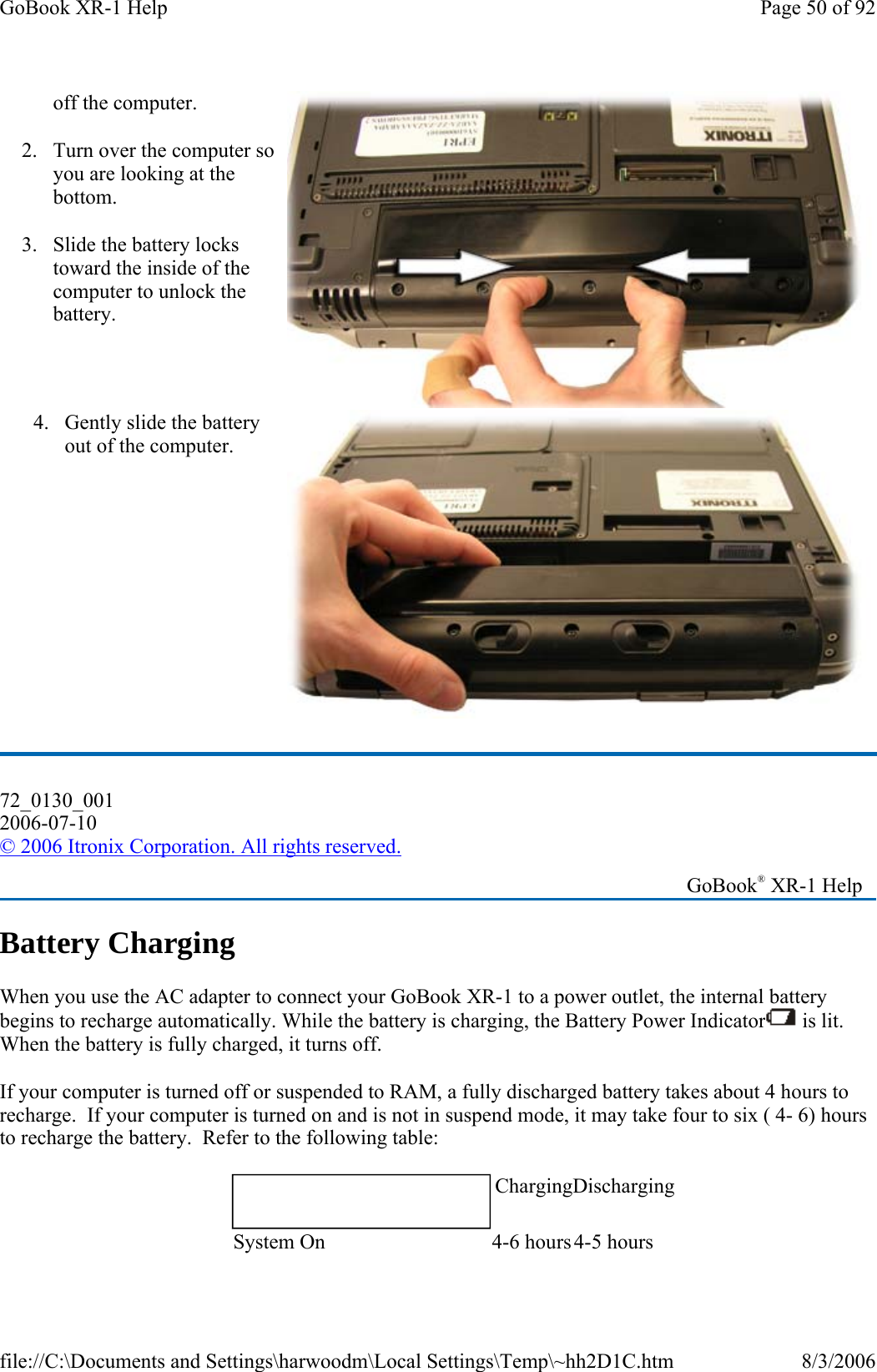   Battery Charging When you use the AC adapter to connect your GoBook XR-1 to a power outlet, the internal battery begins to recharge automatically. While the battery is charging, the Battery Power Indicator  is lit. When the battery is fully charged, it turns off. If your computer is turned off or suspended to RAM, a fully discharged battery takes about 4 hours to recharge.  If your computer is turned on and is not in suspend mode, it may take four to six ( 4- 6) hours to recharge the battery.  Refer to the following table: off the computer. 2. Turn over the computer so you are looking at the bottom. 3. Slide the battery locks toward the inside of the computer to unlock the battery. 4. Gently slide the battery out of the computer. 72_0130_001 2006-07-10 © 2006 Itronix Corporation. All rights reserved.   GoBook® XR-1 Help    Charging DischargingSystem On   4-6 hours 4-5 hours Page 50 of 92GoBook XR-1 Help8/3/2006file://C:\Documents and Settings\harwoodm\Local Settings\Temp\~hh2D1C.htm