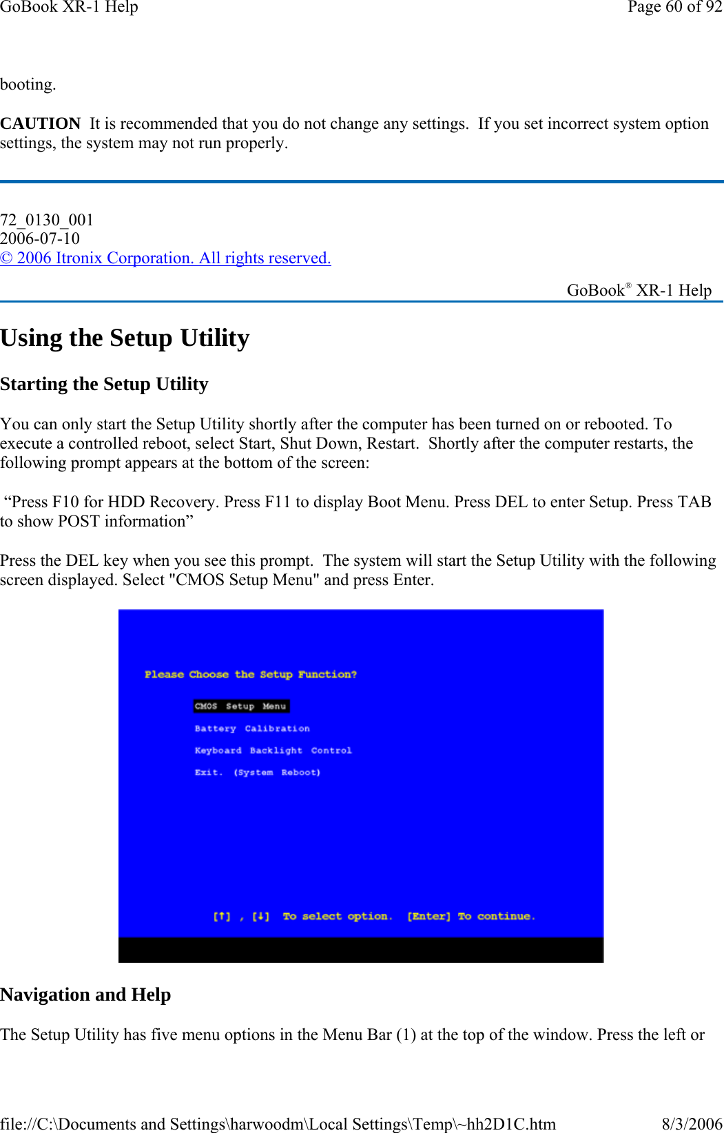 booting. CAUTION  It is recommended that you do not change any settings.  If you set incorrect system option settings, the system may not run properly. Using the Setup Utility Starting the Setup Utility You can only start the Setup Utility shortly after the computer has been turned on or rebooted. To execute a controlled reboot, select Start, Shut Down, Restart.  Shortly after the computer restarts, the following prompt appears at the bottom of the screen:  “Press F10 for HDD Recovery. Press F11 to display Boot Menu. Press DEL to enter Setup. Press TAB to show POST information”   Press the DEL key when you see this prompt.  The system will start the Setup Utility with the following screen displayed. Select &quot;CMOS Setup Menu&quot; and press Enter.  Navigation and Help The Setup Utility has five menu options in the Menu Bar (1) at the top of the window. Press the left or 72_0130_001 2006-07-10 © 2006 Itronix Corporation. All rights reserved.   GoBook® XR-1 Help Page 60 of 92GoBook XR-1 Help8/3/2006file://C:\Documents and Settings\harwoodm\Local Settings\Temp\~hh2D1C.htm