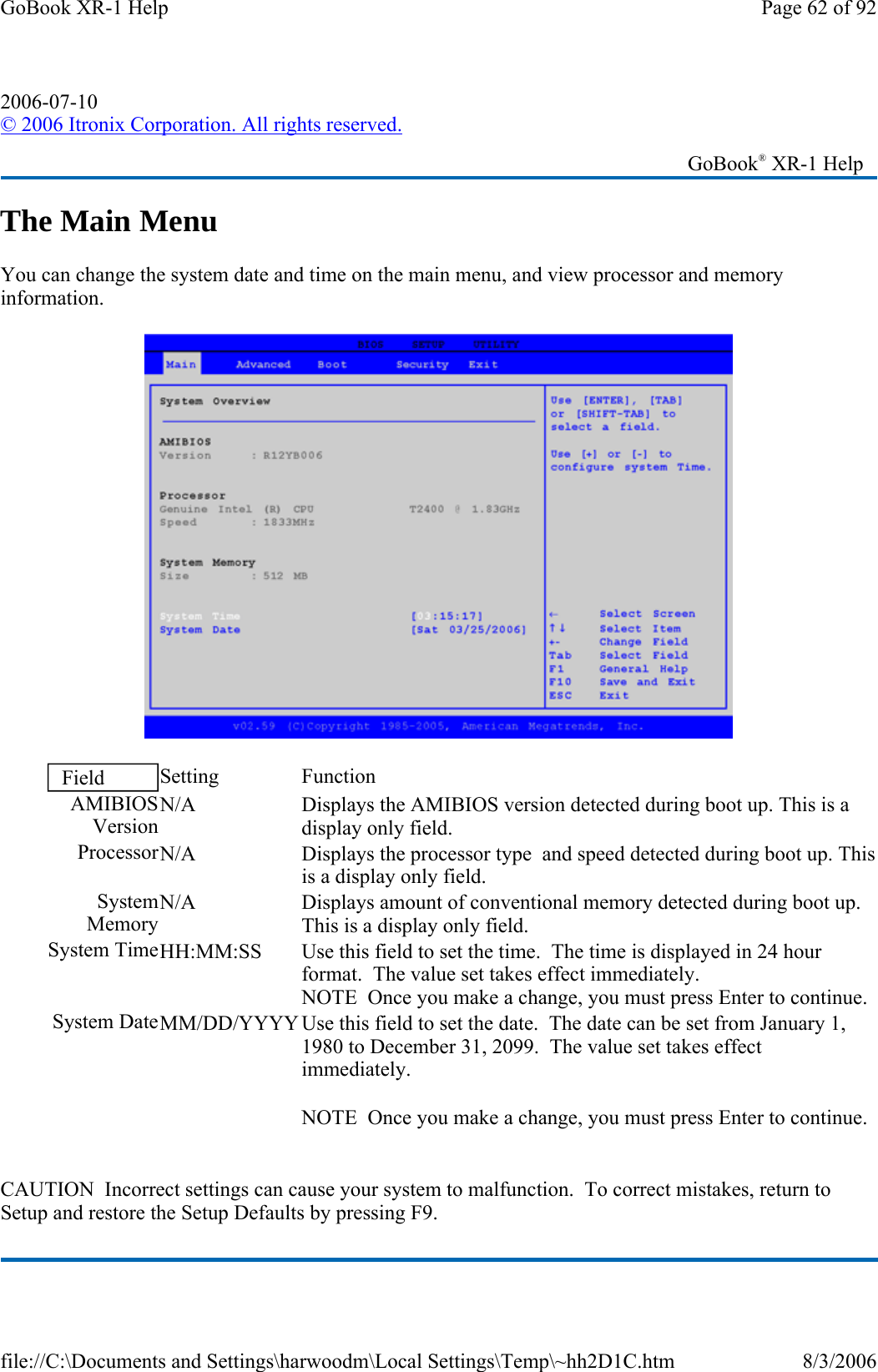 The Main Menu You can change the system date and time on the main menu, and view processor and memory information.    CAUTION  Incorrect settings can cause your system to malfunction.  To correct mistakes, return to Setup and restore the Setup Defaults by pressing F9. 2006-07-10 © 2006 Itronix Corporation. All rights reserved.   GoBook® XR-1 Help Field  Setting   Function AMIBIOSVersionN/A  Displays the AMIBIOS version detected during boot up. This is a display only field. ProcessorN/A  Displays the processor type  and speed detected during boot up. This is a display only field. System MemoryN/A  Displays amount of conventional memory detected during boot up. This is a display only field. System TimeHH:MM:SS  Use this field to set the time.  The time is displayed in 24 hour format.  The value set takes effect immediately. NOTE  Once you make a change, you must press Enter to continue. System DateMM/DD/YYYY Use this field to set the date.  The date can be set from January 1, 1980 to December 31, 2099.  The value set takes effect immediately. NOTE  Once you make a change, you must press Enter to continue. Page 62 of 92GoBook XR-1 Help8/3/2006file://C:\Documents and Settings\harwoodm\Local Settings\Temp\~hh2D1C.htm