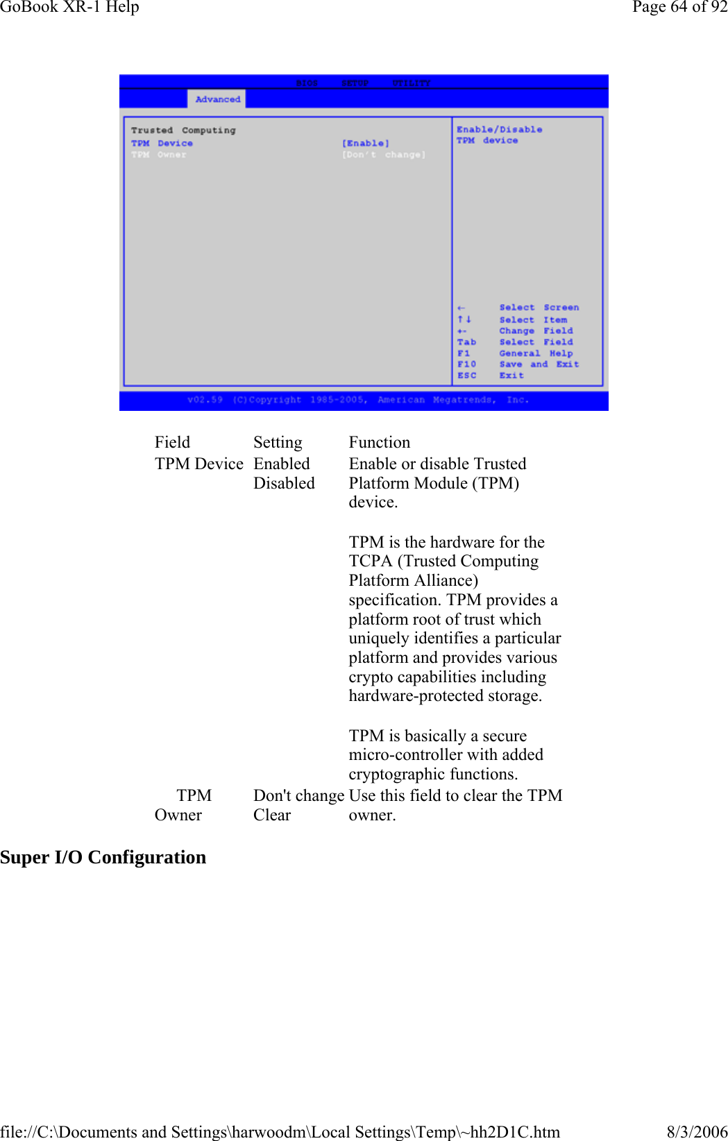  Super I/O Configuration Field Setting  Function TPM Device  Enabled Disabled Enable or disable Trusted Platform Module (TPM) device. TPM is the hardware for the TCPA (Trusted Computing Platform Alliance) specification. TPM provides a platform root of trust which uniquely identifies a particular platform and provides various crypto capabilities including hardware-protected storage.  TPM is basically a secure micro-controller with added cryptographic functions.      TPM Owner Don&apos;t changeClear Use this field to clear the TPM owner. Page 64 of 92GoBook XR-1 Help8/3/2006file://C:\Documents and Settings\harwoodm\Local Settings\Temp\~hh2D1C.htm