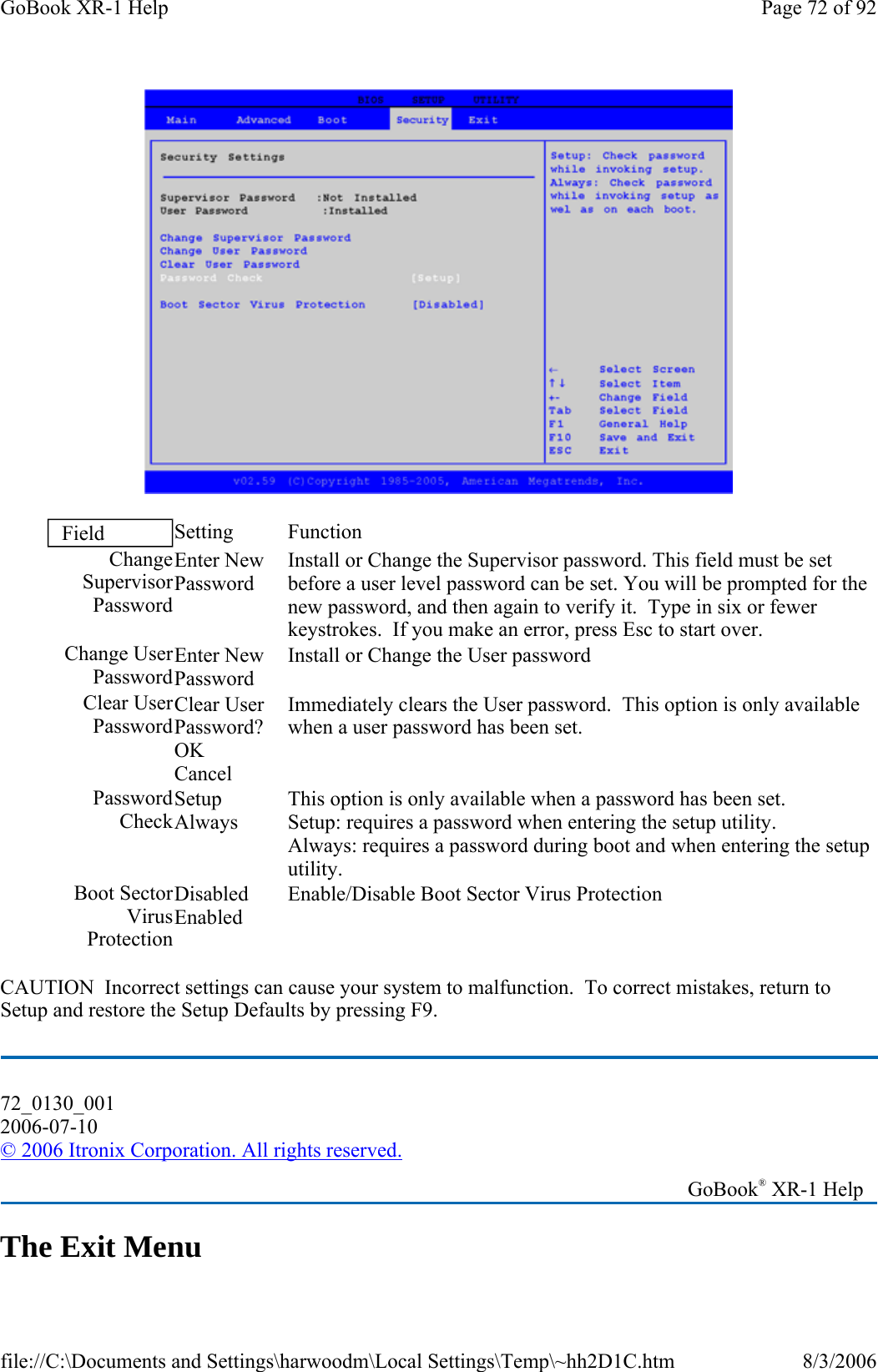  CAUTION  Incorrect settings can cause your system to malfunction.  To correct mistakes, return to Setup and restore the Setup Defaults by pressing F9. The Exit Menu Field  Setting   Function Change Supervisor PasswordEnter New Password Install or Change the Supervisor password. This field must be set before a user level password can be set. You will be prompted for the new password, and then again to verify it.  Type in six or fewer keystrokes.  If you make an error, press Esc to start over. Change User PasswordEnter New Password Install or Change the User password Clear User PasswordClear User Password? OK Cancel Immediately clears the User password.  This option is only available when a user password has been set. Password CheckSetup Always This option is only available when a password has been set. Setup: requires a password when entering the setup utility.   Always: requires a password during boot and when entering the setup utility.  Boot Sector Virus ProtectionDisabled Enabled Enable/Disable Boot Sector Virus Protection 72_0130_001 2006-07-10 © 2006 Itronix Corporation. All rights reserved.   GoBook® XR-1 Help Page 72 of 92GoBook XR-1 Help8/3/2006file://C:\Documents and Settings\harwoodm\Local Settings\Temp\~hh2D1C.htm