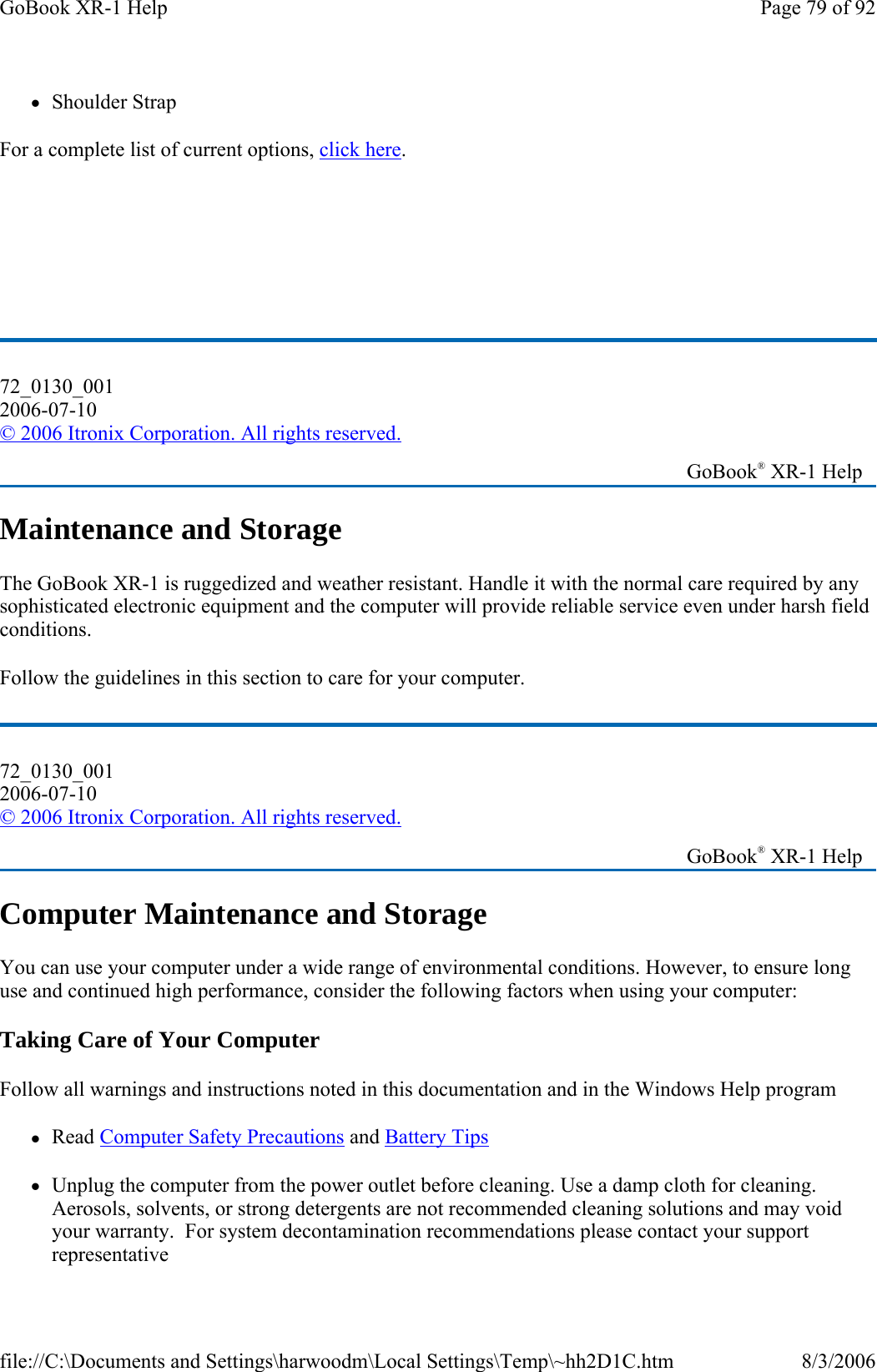 zShoulder Strap For a complete list of current options, click here.       Maintenance and Storage The GoBook XR-1 is ruggedized and weather resistant. Handle it with the normal care required by any sophisticated electronic equipment and the computer will provide reliable service even under harsh field conditions. Follow the guidelines in this section to care for your computer. Computer Maintenance and Storage You can use your computer under a wide range of environmental conditions. However, to ensure long use and continued high performance, consider the following factors when using your computer: Taking Care of Your Computer Follow all warnings and instructions noted in this documentation and in the Windows Help program zRead Computer Safety Precautions and Battery Tips zUnplug the computer from the power outlet before cleaning. Use a damp cloth for cleaning. Aerosols, solvents, or strong detergents are not recommended cleaning solutions and may void your warranty.  For system decontamination recommendations please contact your support representative 72_0130_001 2006-07-10 © 2006 Itronix Corporation. All rights reserved.   GoBook® XR-1 Help 72_0130_001 2006-07-10 © 2006 Itronix Corporation. All rights reserved.   GoBook® XR-1 Help Page 79 of 92GoBook XR-1 Help8/3/2006file://C:\Documents and Settings\harwoodm\Local Settings\Temp\~hh2D1C.htm
