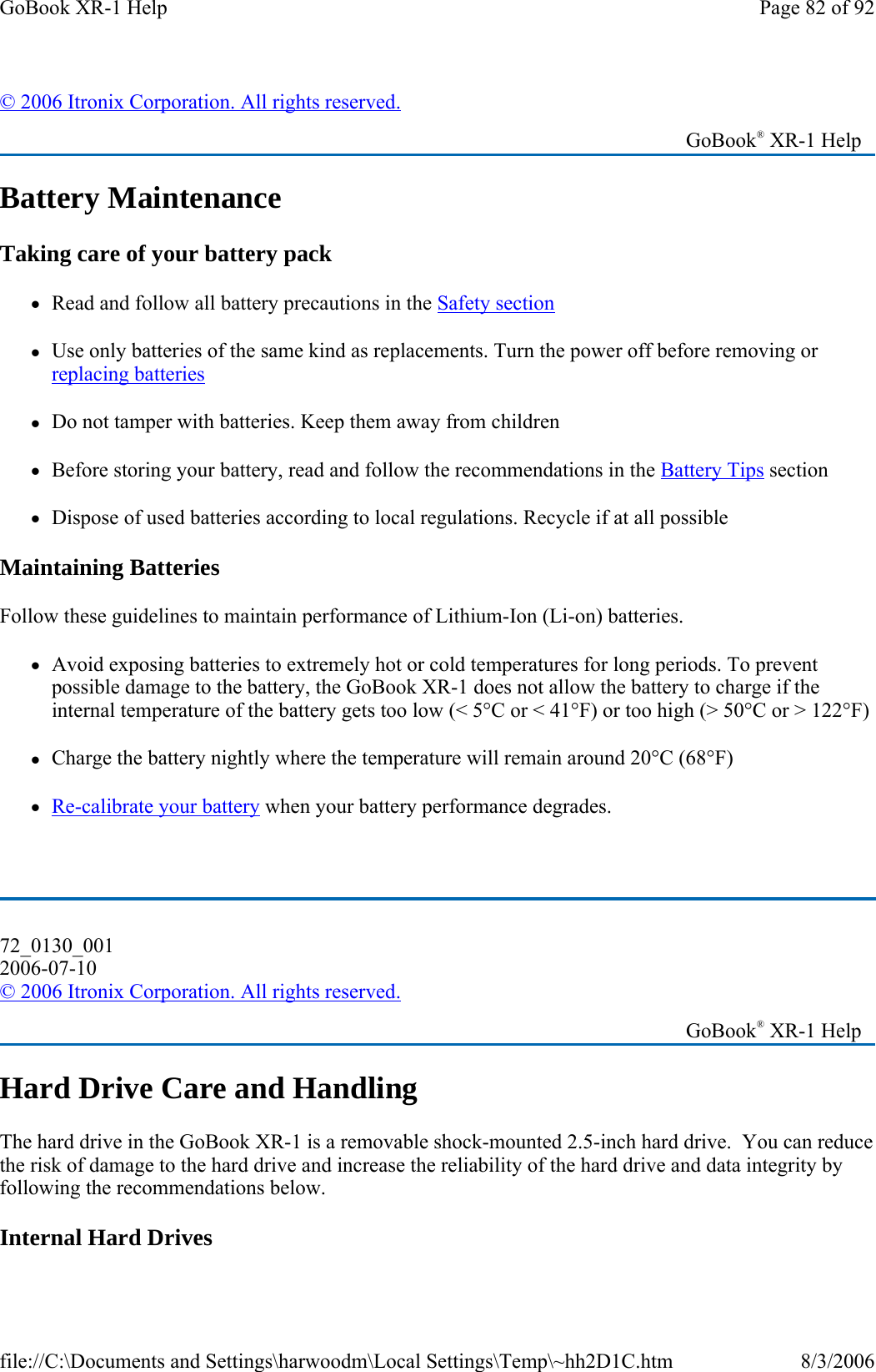 Battery Maintenance Taking care of your battery pack zRead and follow all battery precautions in the Safety section zUse only batteries of the same kind as replacements. Turn the power off before removing or replacing batteries zDo not tamper with batteries. Keep them away from children zBefore storing your battery, read and follow the recommendations in the Battery Tips section zDispose of used batteries according to local regulations. Recycle if at all possible Maintaining Batteries Follow these guidelines to maintain performance of Lithium-Ion (Li-on) batteries. zAvoid exposing batteries to extremely hot or cold temperatures for long periods. To prevent possible damage to the battery, the GoBook XR-1 does not allow the battery to charge if the internal temperature of the battery gets too low (&lt; 5°C or &lt; 41°F) or too high (&gt; 50°C or &gt; 122°F) zCharge the battery nightly where the temperature will remain around 20°C (68°F) zRe-calibrate your battery when your battery performance degrades.  Hard Drive Care and Handling The hard drive in the GoBook XR-1 is a removable shock-mounted 2.5-inch hard drive.  You can reduce the risk of damage to the hard drive and increase the reliability of the hard drive and data integrity by following the recommendations below. Internal Hard Drives © 2006 Itronix Corporation. All rights reserved.   GoBook® XR-1 Help 72_0130_001 2006-07-10 © 2006 Itronix Corporation. All rights reserved.   GoBook® XR-1 Help Page 82 of 92GoBook XR-1 Help8/3/2006file://C:\Documents and Settings\harwoodm\Local Settings\Temp\~hh2D1C.htm