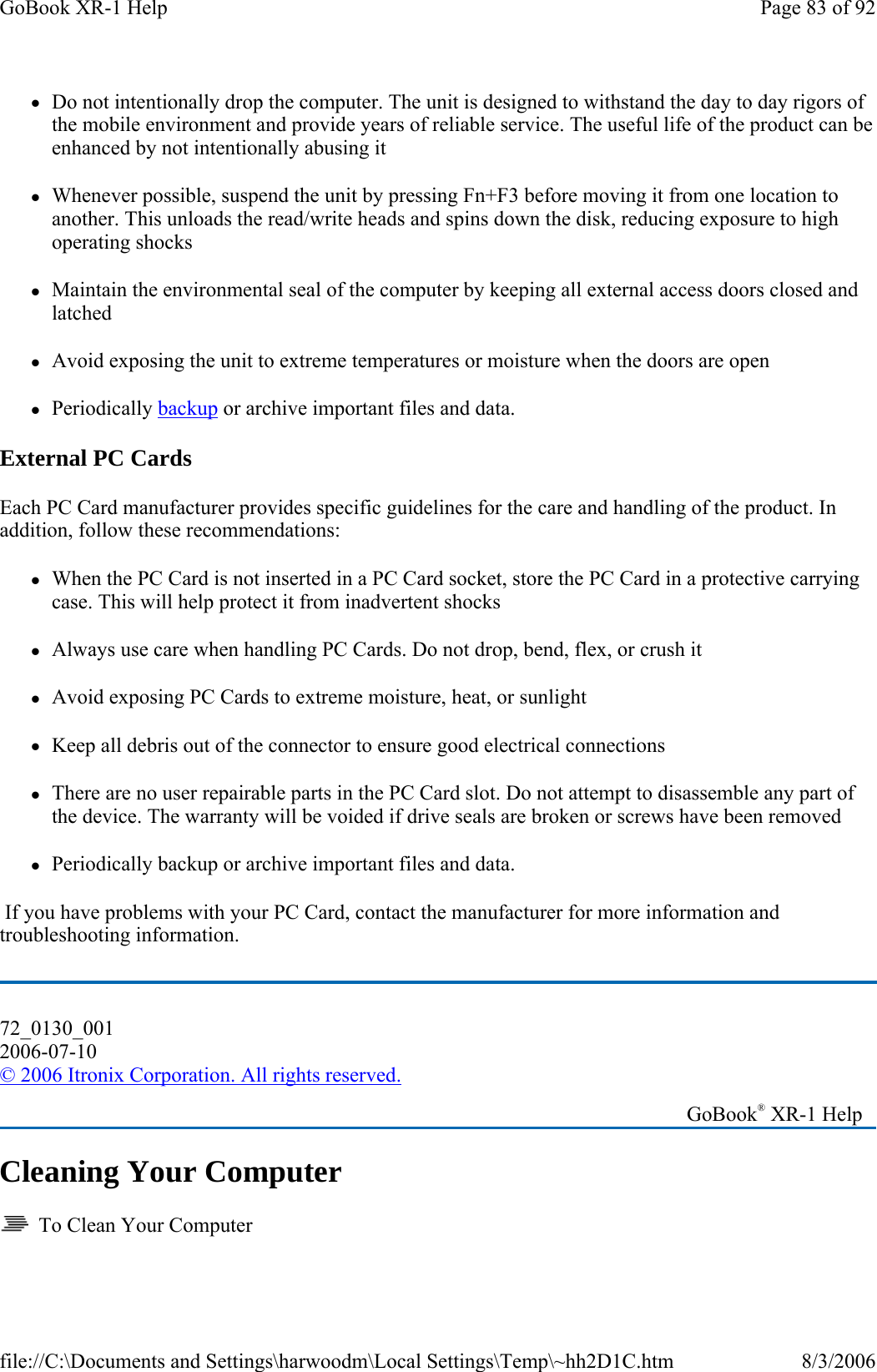 zDo not intentionally drop the computer. The unit is designed to withstand the day to day rigors of the mobile environment and provide years of reliable service. The useful life of the product can be enhanced by not intentionally abusing it zWhenever possible, suspend the unit by pressing Fn+F3 before moving it from one location to another. This unloads the read/write heads and spins down the disk, reducing exposure to high operating shocks zMaintain the environmental seal of the computer by keeping all external access doors closed and latched zAvoid exposing the unit to extreme temperatures or moisture when the doors are open zPeriodically backup or archive important files and data. External PC Cards Each PC Card manufacturer provides specific guidelines for the care and handling of the product. In addition, follow these recommendations: zWhen the PC Card is not inserted in a PC Card socket, store the PC Card in a protective carrying case. This will help protect it from inadvertent shocks zAlways use care when handling PC Cards. Do not drop, bend, flex, or crush it zAvoid exposing PC Cards to extreme moisture, heat, or sunlight zKeep all debris out of the connector to ensure good electrical connections zThere are no user repairable parts in the PC Card slot. Do not attempt to disassemble any part of the device. The warranty will be voided if drive seals are broken or screws have been removed zPeriodically backup or archive important files and data.  If you have problems with your PC Card, contact the manufacturer for more information and troubleshooting information. Cleaning Your Computer   To Clean Your Computer 72_0130_001 2006-07-10 © 2006 Itronix Corporation. All rights reserved.   GoBook® XR-1 Help Page 83 of 92GoBook XR-1 Help8/3/2006file://C:\Documents and Settings\harwoodm\Local Settings\Temp\~hh2D1C.htm