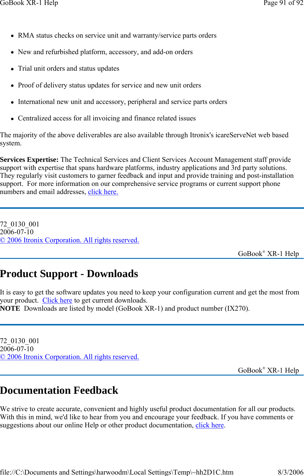 zRMA status checks on service unit and warranty/service parts orders zNew and refurbished platform, accessory, and add-on orders zTrial unit orders and status updates zProof of delivery status updates for service and new unit orders zInternational new unit and accessory, peripheral and service parts orders  zCentralized access for all invoicing and finance related issues The majority of the above deliverables are also available through Itronix&apos;s icareServeNet web based system. Services Expertise: The Technical Services and Client Services Account Management staff provide support with expertise that spans hardware platforms, industry applications and 3rd party solutions. They regularly visit customers to garner feedback and input and provide training and post-installation support.  For more information on our comprehensive service programs or current support phone numbers and email addresses, click here. Product Support - Downloads It is easy to get the software updates you need to keep your configuration current and get the most from your product.  Click here to get current downloads.   NOTE  Downloads are listed by model (GoBook XR-1) and product number (IX270). Documentation Feedback We strive to create accurate, convenient and highly useful product documentation for all our products. With this in mind, we&apos;d like to hear from you and encourage your feedback. If you have comments or suggestions about our online Help or other product documentation, click here.72_0130_001 2006-07-10 © 2006 Itronix Corporation. All rights reserved.   GoBook® XR-1 Help 72_0130_001 2006-07-10 © 2006 Itronix Corporation. All rights reserved.   GoBook® XR-1 Help Page 91 of 92GoBook XR-1 Help8/3/2006file://C:\Documents and Settings\harwoodm\Local Settings\Temp\~hh2D1C.htm