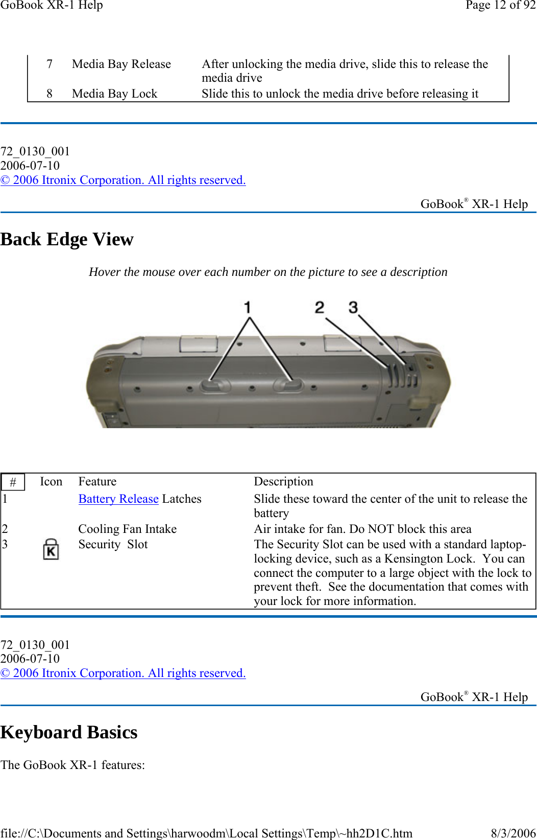   Back Edge View Hover the mouse over each number on the picture to see a description    Keyboard Basics The GoBook XR-1 features: 7  Media Bay Release  After unlocking the media drive, slide this to release the media drive 8  Media Bay Lock  Slide this to unlock the media drive before releasing it 72_0130_001 2006-07-10 © 2006 Itronix Corporation. All rights reserved.   GoBook® XR-1 Help #  Icon Feature  Description 1   Battery Release Latches  Slide these toward the center of the unit to release the battery 2     Cooling Fan Intake  Air intake for fan. Do NOT block this area 3  Security  Slot  The Security Slot can be used with a standard laptop-locking device, such as a Kensington Lock.  You can connect the computer to a large object with the lock to prevent theft.  See the documentation that comes with your lock for more information. 72_0130_001 2006-07-10 © 2006 Itronix Corporation. All rights reserved.   GoBook® XR-1 Help Page 12 of 92GoBook XR-1 Help8/3/2006file://C:\Documents and Settings\harwoodm\Local Settings\Temp\~hh2D1C.htm