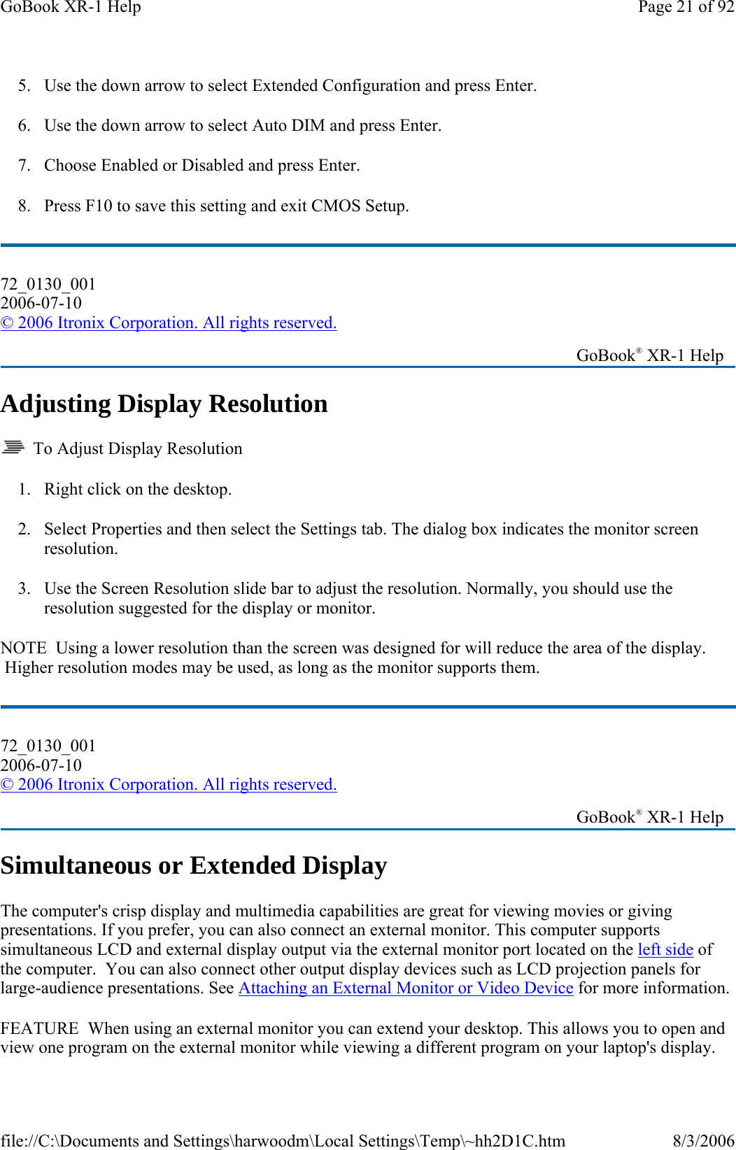 5. Use the down arrow to select Extended Configuration and press Enter. 6. Use the down arrow to select Auto DIM and press Enter. 7. Choose Enabled or Disabled and press Enter. 8. Press F10 to save this setting and exit CMOS Setup. Adjusting Display Resolution   To Adjust Display Resolution 1. Right click on the desktop.  2. Select Properties and then select the Settings tab. The dialog box indicates the monitor screen resolution. 3. Use the Screen Resolution slide bar to adjust the resolution. Normally, you should use the resolution suggested for the display or monitor. NOTE  Using a lower resolution than the screen was designed for will reduce the area of the display.  Higher resolution modes may be used, as long as the monitor supports them. Simultaneous or Extended Display The computer&apos;s crisp display and multimedia capabilities are great for viewing movies or giving presentations. If you prefer, you can also connect an external monitor. This computer supports simultaneous LCD and external display output via the external monitor port located on the left side of the computer.  You can also connect other output display devices such as LCD projection panels for large-audience presentations. See Attaching an External Monitor or Video Device for more information. FEATURE  When using an external monitor you can extend your desktop. This allows you to open and view one program on the external monitor while viewing a different program on your laptop&apos;s display. 72_0130_001 2006-07-10 © 2006 Itronix Corporation. All rights reserved.   GoBook® XR-1 Help 72_0130_001 2006-07-10 © 2006 Itronix Corporation. All rights reserved.   GoBook® XR-1 Help Page 21 of 92GoBook XR-1 Help8/3/2006file://C:\Documents and Settings\harwoodm\Local Settings\Temp\~hh2D1C.htm