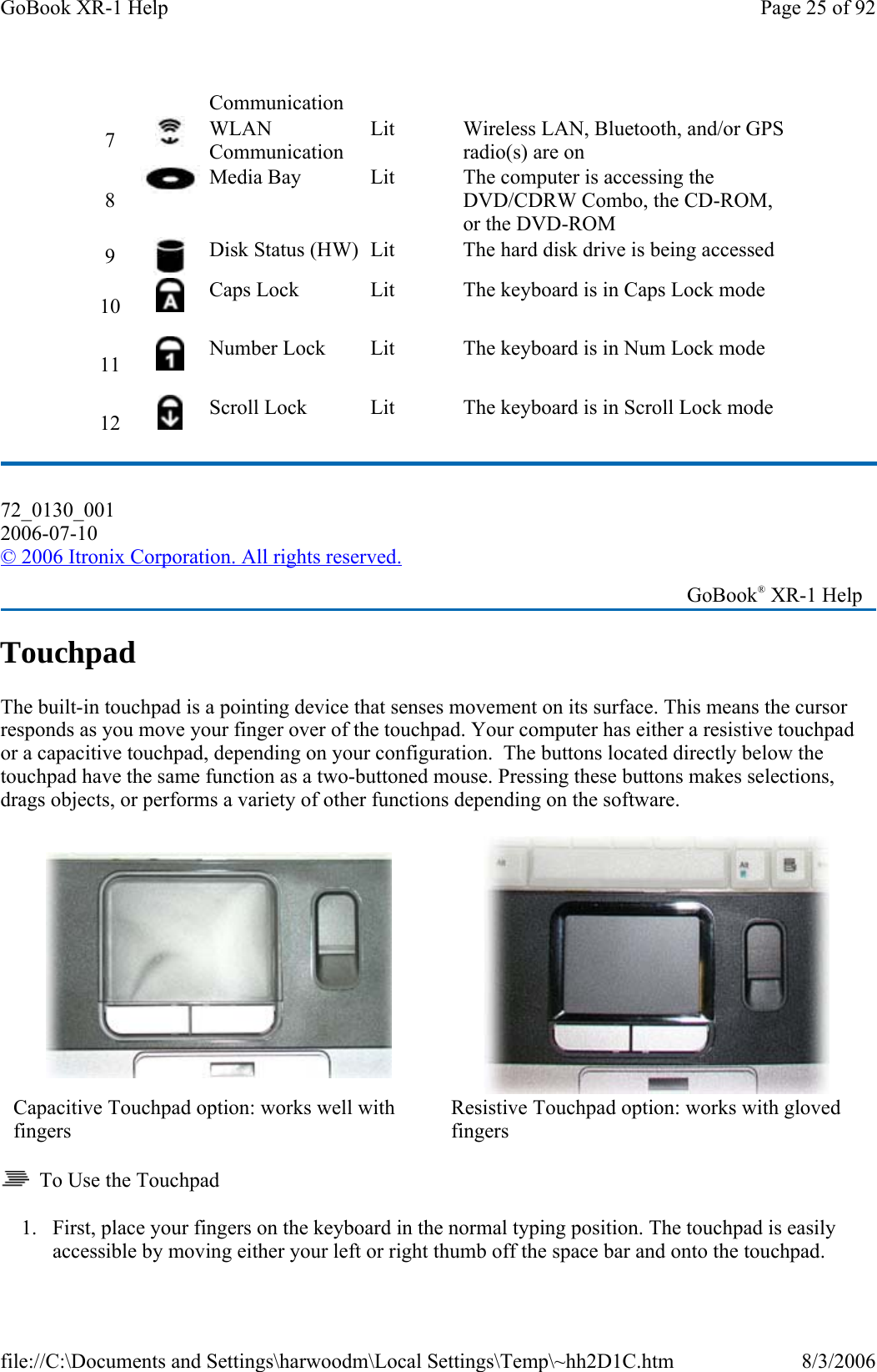 Touchpad The built-in touchpad is a pointing device that senses movement on its surface. This means the cursor responds as you move your finger over of the touchpad. Your computer has either a resistive touchpad or a capacitive touchpad, depending on your configuration.  The buttons located directly below the touchpad have the same function as a two-buttoned mouse. Pressing these buttons makes selections, drags objects, or performs a variety of other functions depending on the software.     To Use the Touchpad 1. First, place your fingers on the keyboard in the normal typing position. The touchpad is easily accessible by moving either your left or right thumb off the space bar and onto the touchpad.Communication 7   WLAN Communication Lit  Wireless LAN, Bluetooth, and/or GPS radio(s) are on 8   Media Bay  Lit  The computer is accessing the DVD/CDRW Combo, the CD-ROM, or the DVD-ROM 9   Disk Status (HW)  Lit  The hard disk drive is being accessed  10   Caps Lock  Lit  The keyboard is in Caps Lock mode 11   Number Lock  Lit  The keyboard is in Num Lock mode 12   Scroll Lock  Lit  The keyboard is in Scroll Lock mode 72_0130_001 2006-07-10 © 2006 Itronix Corporation. All rights reserved.   GoBook® XR-1 Help  Capacitive Touchpad option: works well with fingers Resistive Touchpad option: works with gloved fingers Page 25 of 92GoBook XR-1 Help8/3/2006file://C:\Documents and Settings\harwoodm\Local Settings\Temp\~hh2D1C.htm