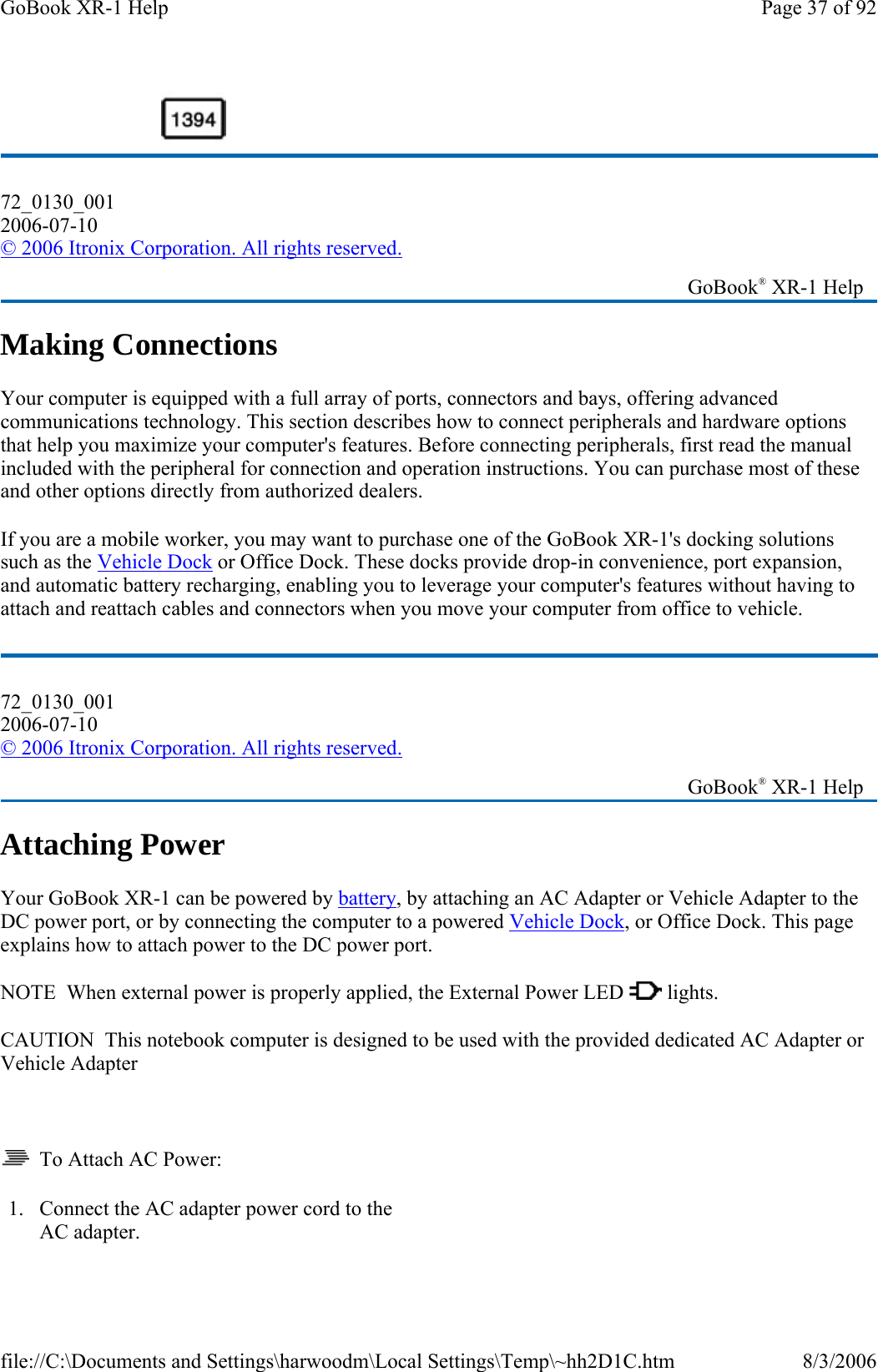 Making Connections Your computer is equipped with a full array of ports, connectors and bays, offering advanced communications technology. This section describes how to connect peripherals and hardware options that help you maximize your computer&apos;s features. Before connecting peripherals, first read the manual included with the peripheral for connection and operation instructions. You can purchase most of these and other options directly from authorized dealers. If you are a mobile worker, you may want to purchase one of the GoBook XR-1&apos;s docking solutions such as the Vehicle Dock or Office Dock. These docks provide drop-in convenience, port expansion, and automatic battery recharging, enabling you to leverage your computer&apos;s features without having to attach and reattach cables and connectors when you move your computer from office to vehicle. Attaching Power Your GoBook XR-1 can be powered by battery, by attaching an AC Adapter or Vehicle Adapter to the DC power port, or by connecting the computer to a powered Vehicle Dock, or Office Dock. This page explains how to attach power to the DC power port. NOTE  When external power is properly applied, the External Power LED   lights. CAUTION  This notebook computer is designed to be used with the provided dedicated AC Adapter or Vehicle Adapter     To Attach AC Power: 72_0130_001 2006-07-10 © 2006 Itronix Corporation. All rights reserved.   GoBook® XR-1 Help 72_0130_001 2006-07-10 © 2006 Itronix Corporation. All rights reserved.   GoBook® XR-1 Help 1. Connect the AC adapter power cord to the AC adapter. Page 37 of 92GoBook XR-1 Help8/3/2006file://C:\Documents and Settings\harwoodm\Local Settings\Temp\~hh2D1C.htm