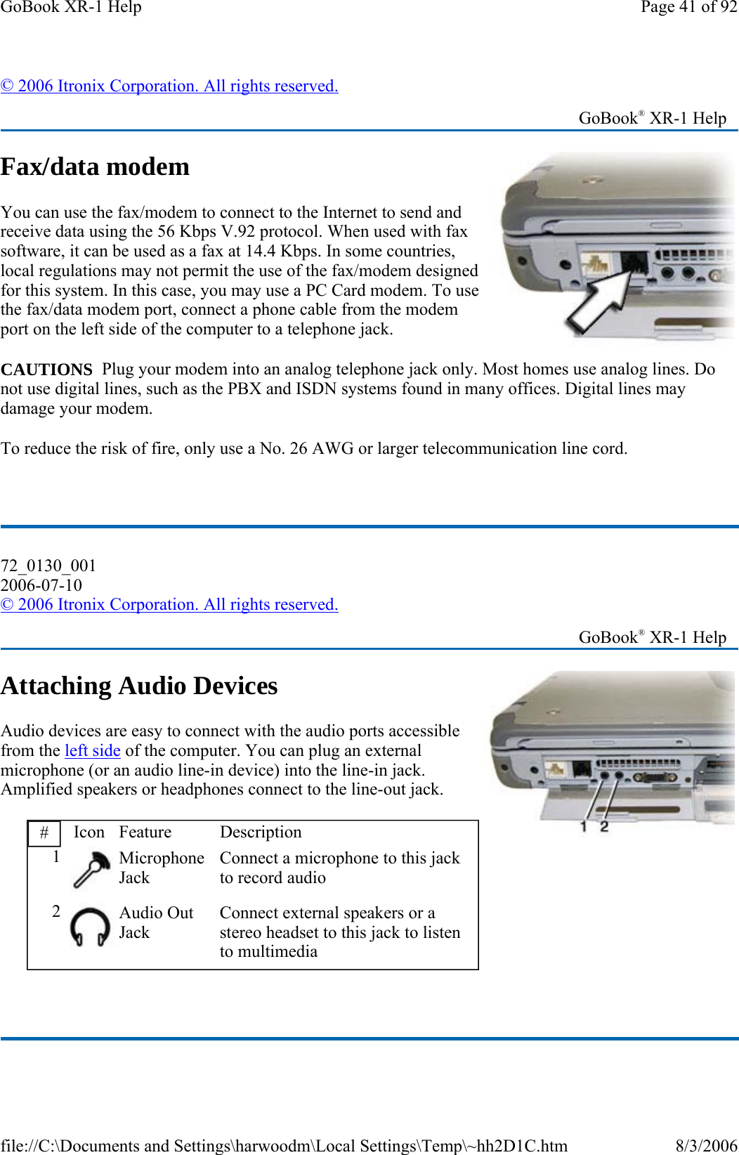 Fax/data modem You can use the fax/modem to connect to the Internet to send and receive data using the 56 Kbps V.92 protocol. When used with fax software, it can be used as a fax at 14.4 Kbps. In some countries, local regulations may not permit the use of the fax/modem designed for this system. In this case, you may use a PC Card modem. To use the fax/data modem port, connect a phone cable from the modem port on the left side of the computer to a telephone jack. CAUTIONS  Plug your modem into an analog telephone jack only. Most homes use analog lines. Do not use digital lines, such as the PBX and ISDN systems found in many offices. Digital lines may damage your modem.   To reduce the risk of fire, only use a No. 26 AWG or larger telecommunication line cord.  Attaching Audio Devices Audio devices are easy to connect with the audio ports accessible from the left side of the computer. You can plug an external microphone (or an audio line-in device) into the line-in jack. Amplified speakers or headphones connect to the line-out jack.  © 2006 Itronix Corporation. All rights reserved.   GoBook® XR-1 Help 72_0130_001 2006-07-10 © 2006 Itronix Corporation. All rights reserved.   GoBook® XR-1 Help #  Icon Feature  Description 1 Microphone Jack Connect a microphone to this jack to record audio 2 Audio Out Jack Connect external speakers or a stereo headset to this jack to listen to multimedia Page 41 of 92GoBook XR-1 Help8/3/2006file://C:\Documents and Settings\harwoodm\Local Settings\Temp\~hh2D1C.htm