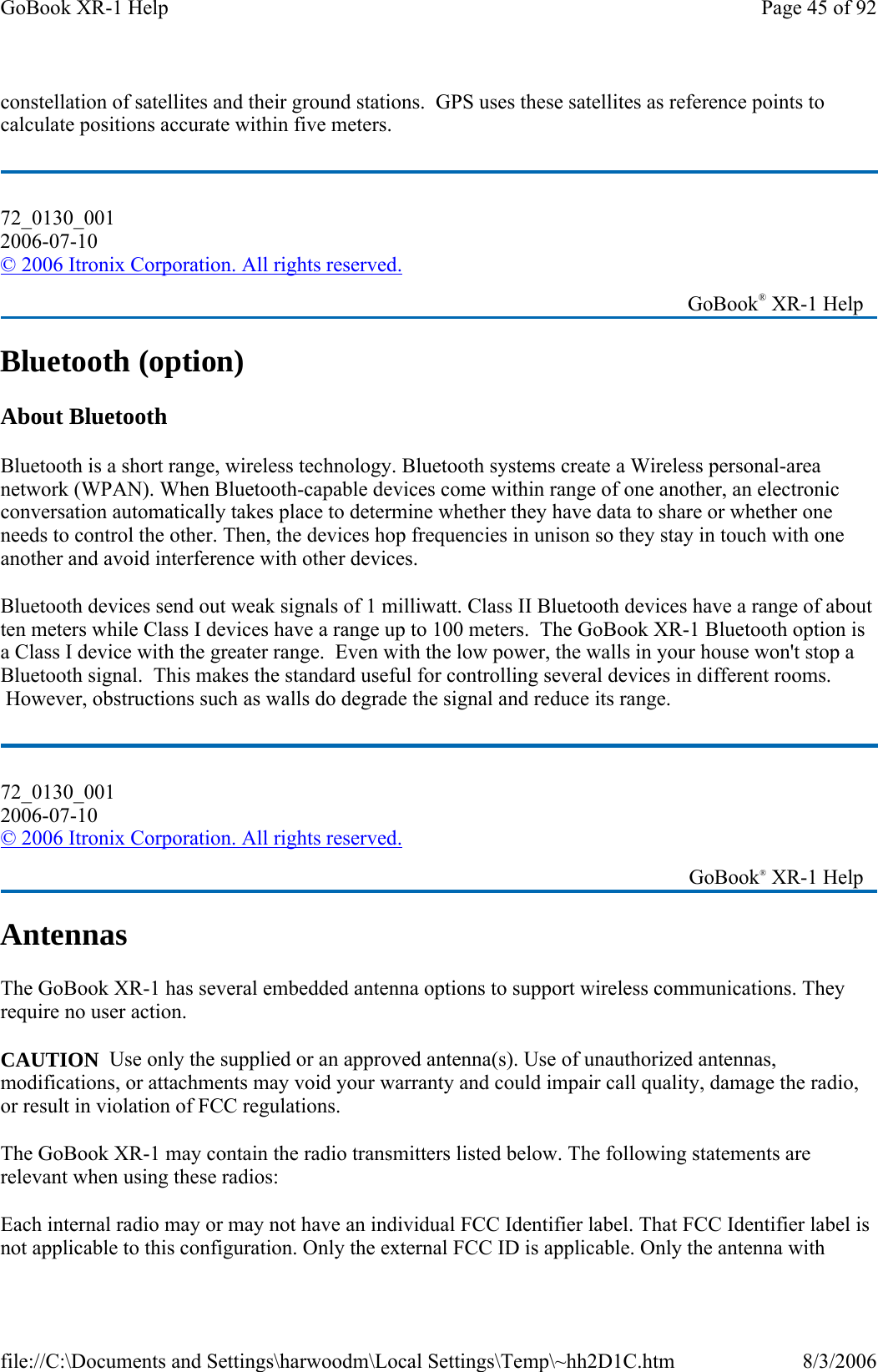 constellation of satellites and their ground stations.  GPS uses these satellites as reference points to calculate positions accurate within five meters. Bluetooth (option) About Bluetooth Bluetooth is a short range, wireless technology. Bluetooth systems create a Wireless personal-area network (WPAN). When Bluetooth-capable devices come within range of one another, an electronic conversation automatically takes place to determine whether they have data to share or whether one needs to control the other. Then, the devices hop frequencies in unison so they stay in touch with one another and avoid interference with other devices.  Bluetooth devices send out weak signals of 1 milliwatt. Class II Bluetooth devices have a range of about ten meters while Class I devices have a range up to 100 meters.  The GoBook XR-1 Bluetooth option is a Class I device with the greater range.  Even with the low power, the walls in your house won&apos;t stop a Bluetooth signal.  This makes the standard useful for controlling several devices in different rooms.  However, obstructions such as walls do degrade the signal and reduce its range. Antennas The GoBook XR-1 has several embedded antenna options to support wireless communications. They require no user action. CAUTION  Use only the supplied or an approved antenna(s). Use of unauthorized antennas, modifications, or attachments may void your warranty and could impair call quality, damage the radio, or result in violation of FCC regulations. The GoBook XR-1 may contain the radio transmitters listed below. The following statements are relevant when using these radios: Each internal radio may or may not have an individual FCC Identifier label. That FCC Identifier label is not applicable to this configuration. Only the external FCC ID is applicable. Only the antenna with 72_0130_001 2006-07-10 © 2006 Itronix Corporation. All rights reserved.   GoBook® XR-1 Help 72_0130_001 2006-07-10 © 2006 Itronix Corporation. All rights reserved.   GoBook® XR-1 Help Page 45 of 92GoBook XR-1 Help8/3/2006file://C:\Documents and Settings\harwoodm\Local Settings\Temp\~hh2D1C.htm