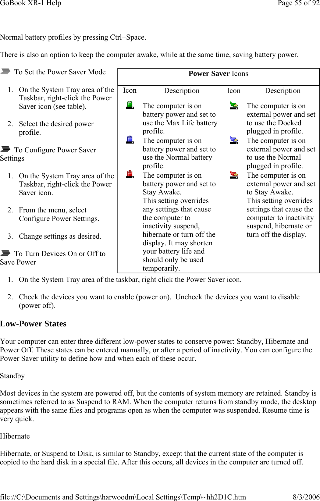 Normal battery profiles by pressing Ctrl+Space. There is also an option to keep the computer awake, while at the same time, saving battery power.   To Set the Power Saver Mode 1. On the System Tray area of the Taskbar, right-click the Power Saver icon (see table). 2. Select the desired power profile.   To Configure Power Saver Settings 1. On the System Tray area of the Taskbar, right-click the Power Saver icon. 2. From the menu, select Configure Power Settings. 3. Change settings as desired.    To Turn Devices On or Off to Save Power 1. On the System Tray area of the taskbar, right click the Power Saver icon. 2. Check the devices you want to enable (power on).  Uncheck the devices you want to disable (power off). Low-Power States Your computer can enter three different low-power states to conserve power: Standby, Hibernate and Power Off. These states can be entered manually, or after a period of inactivity. You can configure the Power Saver utility to define how and when each of these occur. Standby Most devices in the system are powered off, but the contents of system memory are retained. Standby is sometimes referred to as Suspend to RAM. When the computer returns from standby mode, the desktop appears with the same files and programs open as when the computer was suspended. Resume time is very quick. Hibernate Hibernate, or Suspend to Disk, is similar to Standby, except that the current state of the computer is copied to the hard disk in a special file. After this occurs, all devices in the computer are turned off. Power Saver Icons Icon  Description Icon Description  The computer is on battery power and set to use the Max Life battery profile.  The computer is on external power and set to use the Docked plugged in profile.  The computer is on battery power and set to use the Normal battery profile.  The computer is on external power and set to use the Normal plugged in profile.  The computer is on battery power and set to Stay Awake.  This setting overrides any settings that cause the computer to inactivity suspend, hibernate or turn off the display. It may shorten your battery life and should only be used temporarily.    The computer is on external power and set to Stay Awake. This setting overrides settings that cause the computer to inactivity suspend, hibernate or turn off the display. Page 55 of 92GoBook XR-1 Help8/3/2006file://C:\Documents and Settings\harwoodm\Local Settings\Temp\~hh2D1C.htm