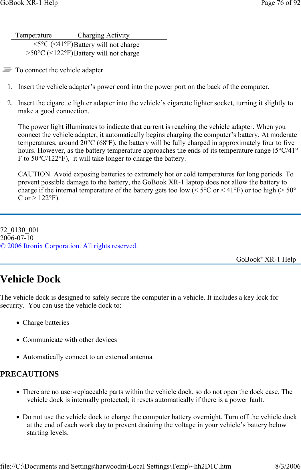     To connect the vehicle adapter 1. Insert the vehicle adapter’s power cord into the power port on the back of the computer. 2. Insert the cigarette lighter adapter into the vehicle’s cigarette lighter socket, turning it slightly to make a good connection.  The power light illuminates to indicate that current is reaching the vehicle adapter. When you connect the vehicle adapter, it automatically begins charging the computer’s battery. At moderate temperatures, around 20°C (68ºF), the battery will be fully charged in approximately four to five hours. However, as the battery temperature approaches the ends of its temperature range (5°C/41°F to 50°C/122°F),  it will take longer to charge the battery.  CAUTION  Avoid exposing batteries to extremely hot or cold temperatures for long periods. To prevent possible damage to the battery, the GoBook XR-1 laptop does not allow the battery to charge if the internal temperature of the battery gets too low (&lt; 5°C or &lt; 41°F) or too high (&gt; 50°C or &gt; 122°F). Vehicle Dock The vehicle dock is designed to safely secure the computer in a vehicle. It includes a key lock for security.  You can use the vehicle dock to: •   Charge batteries •   Communicate with other devices •   Automatically connect to an external antenna  PRECAUTIONS •   There are no user-replaceable parts within the vehicle dock, so do not open the dock case. The vehicle dock is internally protected; it resets automatically if there is a power fault. •   Do not use the vehicle dock to charge the computer battery overnight. Turn off the vehicle dock at the end of each work day to prevent draining the voltage in your vehicle’s battery below starting levels. Temperature   Charging Activity  &lt;5°C (&lt;41°F)Battery will not charge &gt;50°C (&lt;122°F)Battery will not charge 72_0130_001 2006-07-10 © 2006 Itronix Corporation. All rights reserved.   GoBook® XR-1 Help Page 76 of 92GoBook XR-1 Help8/3/2006file://C:\Documents and Settings\harwoodm\Local Settings\Temp\~hh2D1C.htm