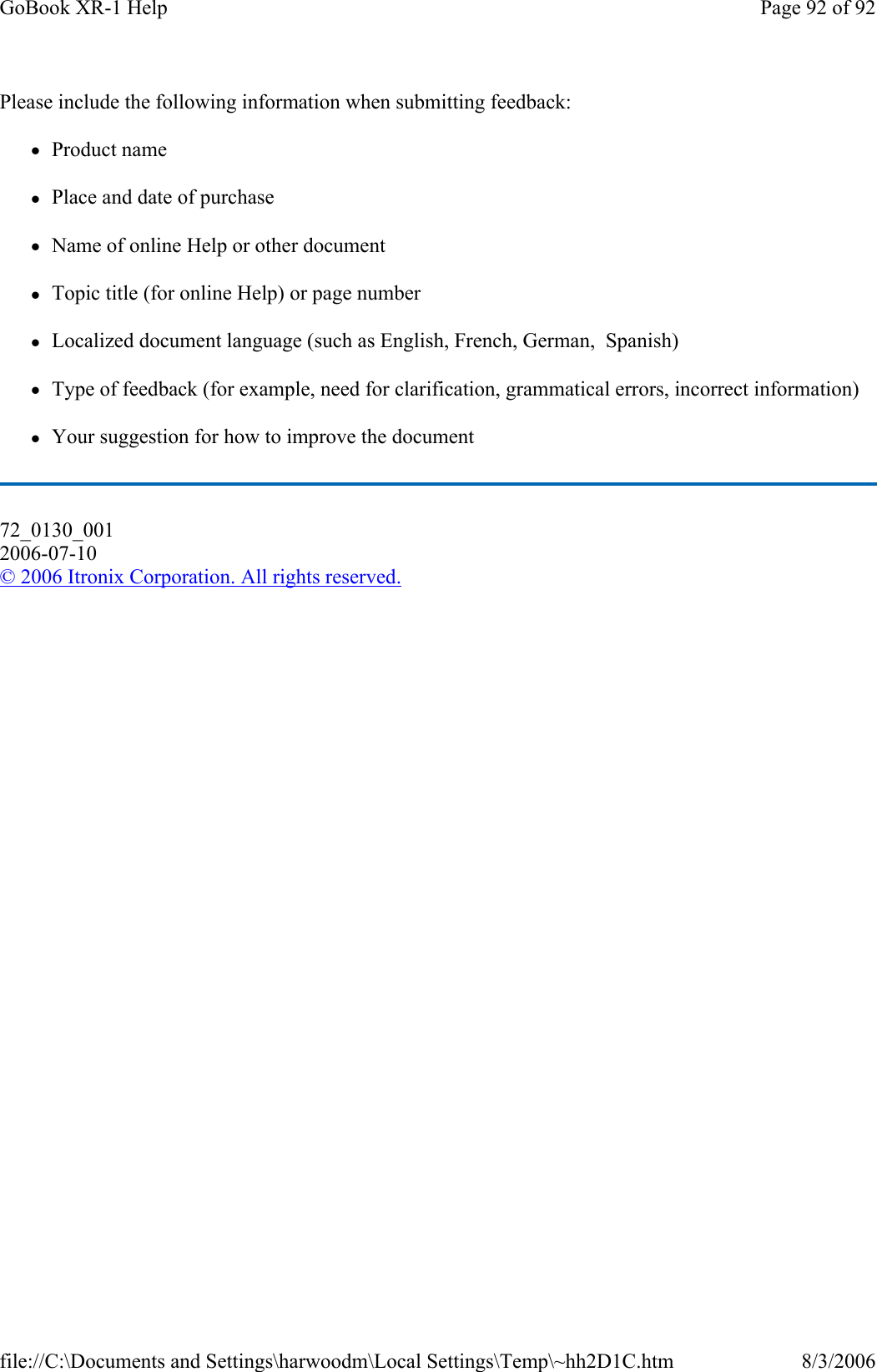 Please include the following information when submitting feedback: zProduct name zPlace and date of purchase zName of online Help or other document zTopic title (for online Help) or page number zLocalized document language (such as English, French, German,  Spanish) zType of feedback (for example, need for clarification, grammatical errors, incorrect information) zYour suggestion for how to improve the document 72_0130_001 2006-07-10 © 2006 Itronix Corporation. All rights reserved.Page 92 of 92GoBook XR-1 Help8/3/2006file://C:\Documents and Settings\harwoodm\Local Settings\Temp\~hh2D1C.htm