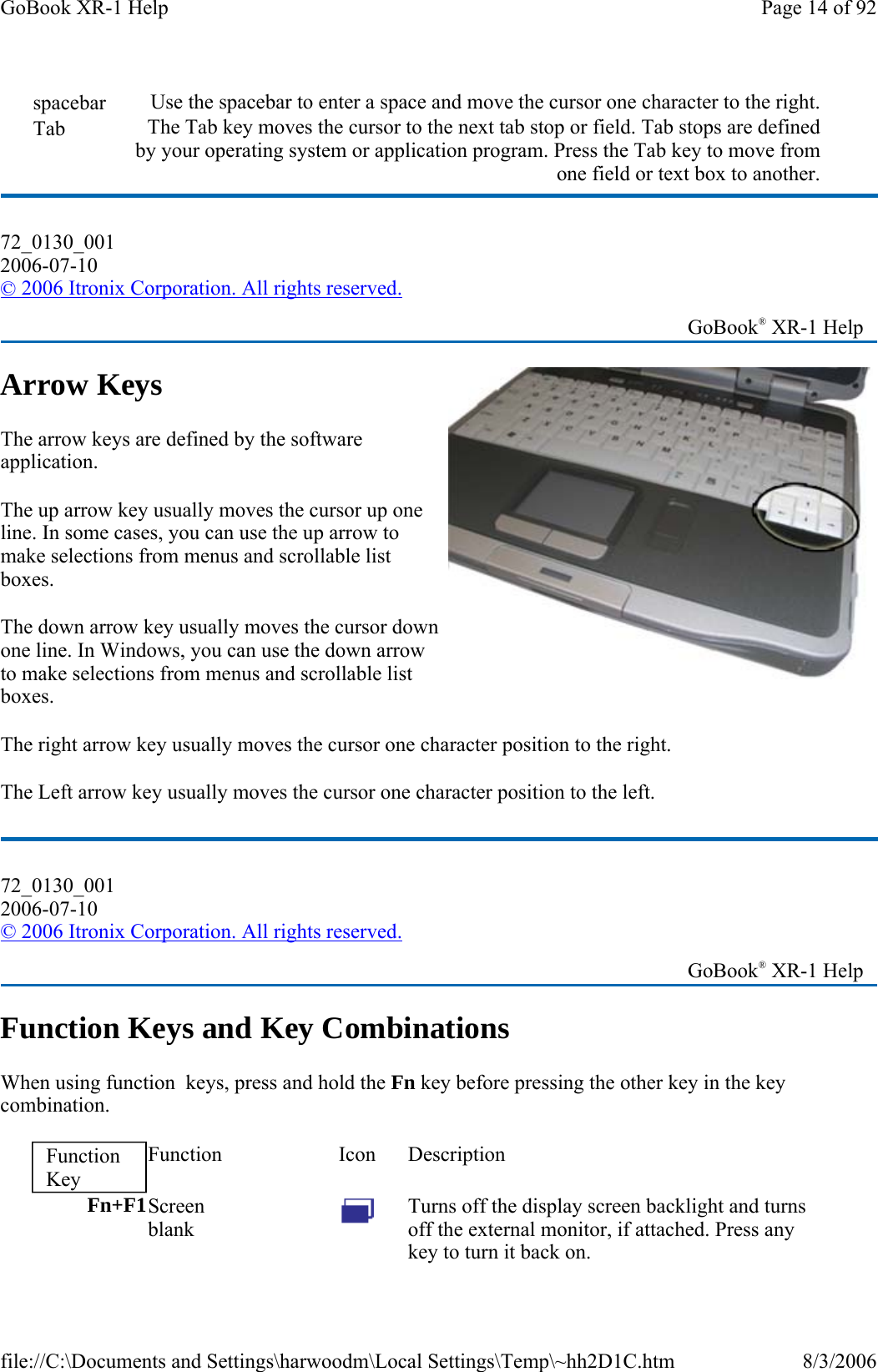 Arrow Keys The arrow keys are defined by the software application. The up arrow key usually moves the cursor up one line. In some cases, you can use the up arrow to make selections from menus and scrollable list boxes. The down arrow key usually moves the cursor down one line. In Windows, you can use the down arrow to make selections from menus and scrollable list boxes. The right arrow key usually moves the cursor one character position to the right.  The Left arrow key usually moves the cursor one character position to the left.  Function Keys and Key Combinations When using function  keys, press and hold the Fn key before pressing the other key in the key combination.  spacebar  Use the spacebar to enter a space and move the cursor one character to the right.Tab  The Tab key moves the cursor to the next tab stop or field. Tab stops are defined by your operating system or application program. Press the Tab key to move from one field or text box to another.72_0130_001 2006-07-10 © 2006 Itronix Corporation. All rights reserved.   GoBook® XR-1 Help 72_0130_001 2006-07-10 © 2006 Itronix Corporation. All rights reserved.   GoBook® XR-1 Help Function Key Function Icon Description Fn+F1Screen  blank   Turns off the display screen backlight and turns off the external monitor, if attached. Press any key to turn it back on. Page 14 of 92GoBook XR-1 Help8/3/2006file://C:\Documents and Settings\harwoodm\Local Settings\Temp\~hh2D1C.htm