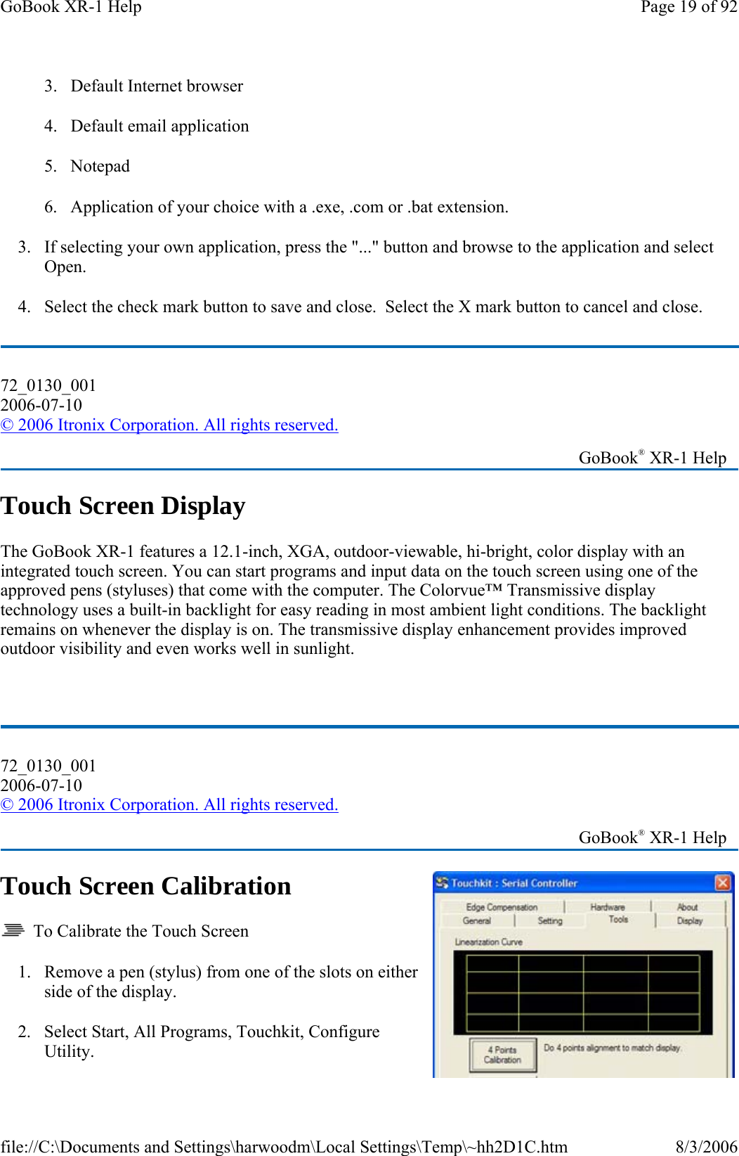 3. Default Internet browser 4. Default email application 5. Notepad  6. Application of your choice with a .exe, .com or .bat extension. 3. If selecting your own application, press the &quot;...&quot; button and browse to the application and select Open. 4. Select the check mark button to save and close.  Select the X mark button to cancel and close. Touch Screen Display The GoBook XR-1 features a 12.1-inch, XGA, outdoor-viewable, hi-bright, color display with an integrated touch screen. You can start programs and input data on the touch screen using one of the approved pens (styluses) that come with the computer. The Colorvue™ Transmissive display technology uses a built-in backlight for easy reading in most ambient light conditions. The backlight remains on whenever the display is on. The transmissive display enhancement provides improved outdoor visibility and even works well in sunlight.  Touch Screen Calibration   To Calibrate the Touch Screen 1. Remove a pen (stylus) from one of the slots on either side of the display. 2. Select Start, All Programs, Touchkit, Configure Utility. 72_0130_001 2006-07-10 © 2006 Itronix Corporation. All rights reserved.   GoBook® XR-1 Help 72_0130_001 2006-07-10 © 2006 Itronix Corporation. All rights reserved.   GoBook® XR-1 Help Page 19 of 92GoBook XR-1 Help8/3/2006file://C:\Documents and Settings\harwoodm\Local Settings\Temp\~hh2D1C.htm