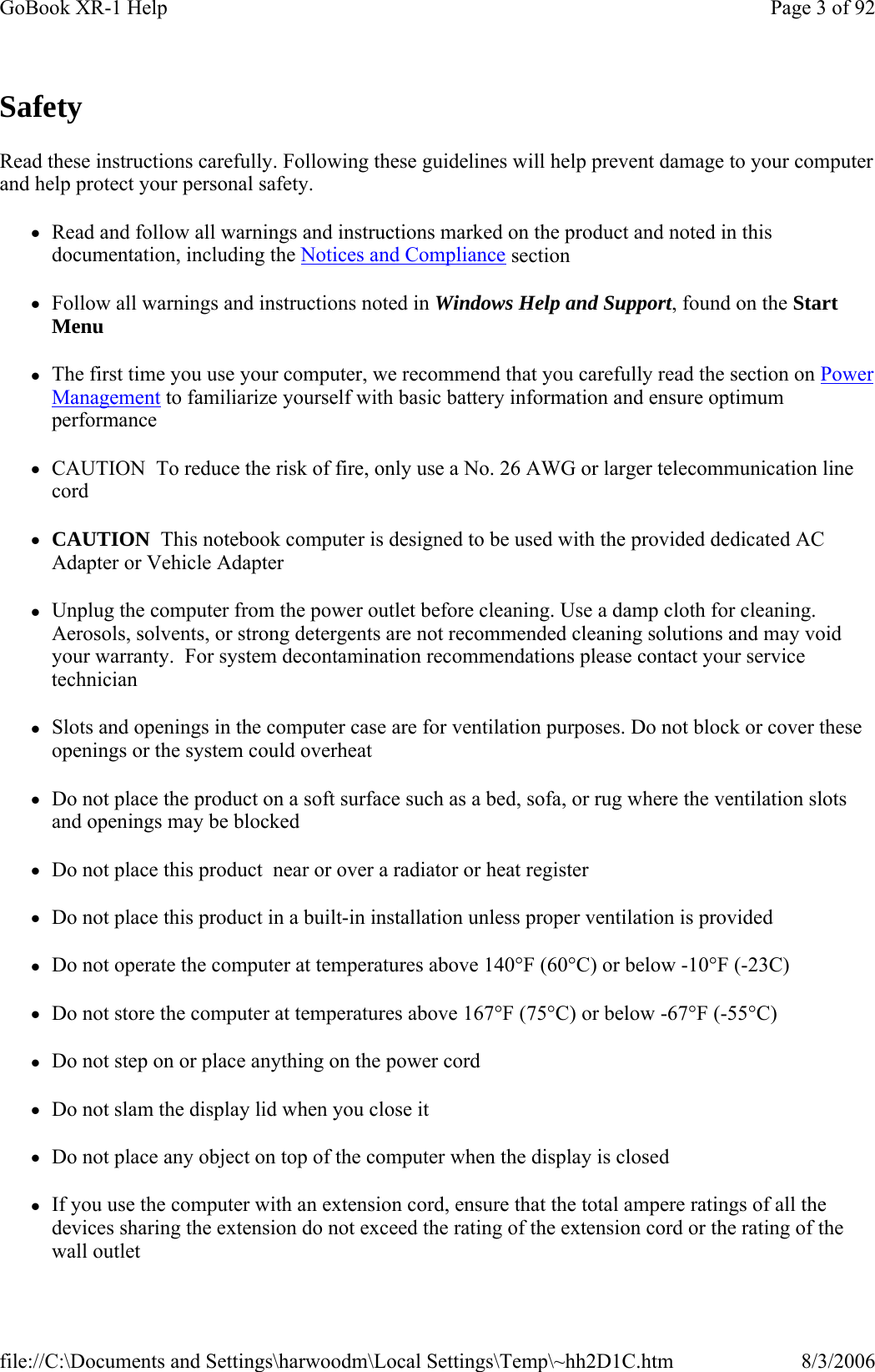 Safety Read these instructions carefully. Following these guidelines will help prevent damage to your computer and help protect your personal safety. zRead and follow all warnings and instructions marked on the product and noted in this documentation, including the Notices and Compliance section zFollow all warnings and instructions noted in Windows Help and Support, found on the Start Menu zThe first time you use your computer, we recommend that you carefully read the section on Power Management to familiarize yourself with basic battery information and ensure optimum performance zCAUTION  To reduce the risk of fire, only use a No. 26 AWG or larger telecommunication line cord zCAUTION  This notebook computer is designed to be used with the provided dedicated AC Adapter or Vehicle Adapter zUnplug the computer from the power outlet before cleaning. Use a damp cloth for cleaning. Aerosols, solvents, or strong detergents are not recommended cleaning solutions and may void your warranty.  For system decontamination recommendations please contact your service technician zSlots and openings in the computer case are for ventilation purposes. Do not block or cover these openings or the system could overheat zDo not place the product on a soft surface such as a bed, sofa, or rug where the ventilation slots and openings may be blocked zDo not place this product  near or over a radiator or heat register zDo not place this product in a built-in installation unless proper ventilation is provided zDo not operate the computer at temperatures above 140°F (60°C) or below -10°F (-23C) zDo not store the computer at temperatures above 167°F (75°C) or below -67°F (-55°C) zDo not step on or place anything on the power cord zDo not slam the display lid when you close it zDo not place any object on top of the computer when the display is closed zIf you use the computer with an extension cord, ensure that the total ampere ratings of all the devices sharing the extension do not exceed the rating of the extension cord or the rating of the wall outlet Page 3 of 92GoBook XR-1 Help8/3/2006file://C:\Documents and Settings\harwoodm\Local Settings\Temp\~hh2D1C.htm