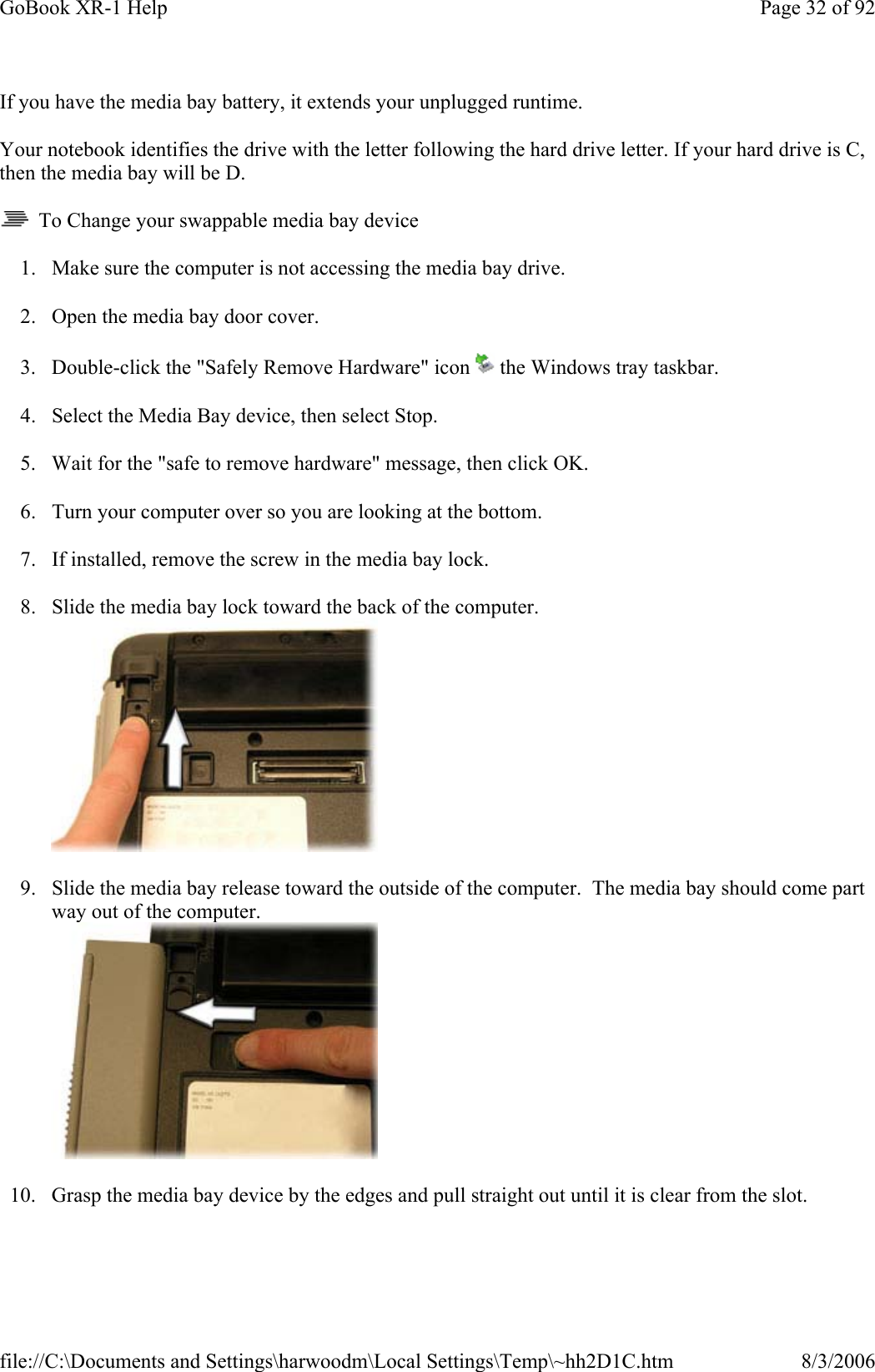 If you have the media bay battery, it extends your unplugged runtime. Your notebook identifies the drive with the letter following the hard drive letter. If your hard drive is C, then the media bay will be D.   To Change your swappable media bay device 1. Make sure the computer is not accessing the media bay drive. 2. Open the media bay door cover. 3. Double-click the &quot;Safely Remove Hardware&quot; icon   the Windows tray taskbar. 4. Select the Media Bay device, then select Stop. 5. Wait for the &quot;safe to remove hardware&quot; message, then click OK. 6. Turn your computer over so you are looking at the bottom. 7. If installed, remove the screw in the media bay lock. 8. Slide the media bay lock toward the back of the computer.  9. Slide the media bay release toward the outside of the computer.  The media bay should come part way out of the computer.  10. Grasp the media bay device by the edges and pull straight out until it is clear from the slot.Page 32 of 92GoBook XR-1 Help8/3/2006file://C:\Documents and Settings\harwoodm\Local Settings\Temp\~hh2D1C.htm