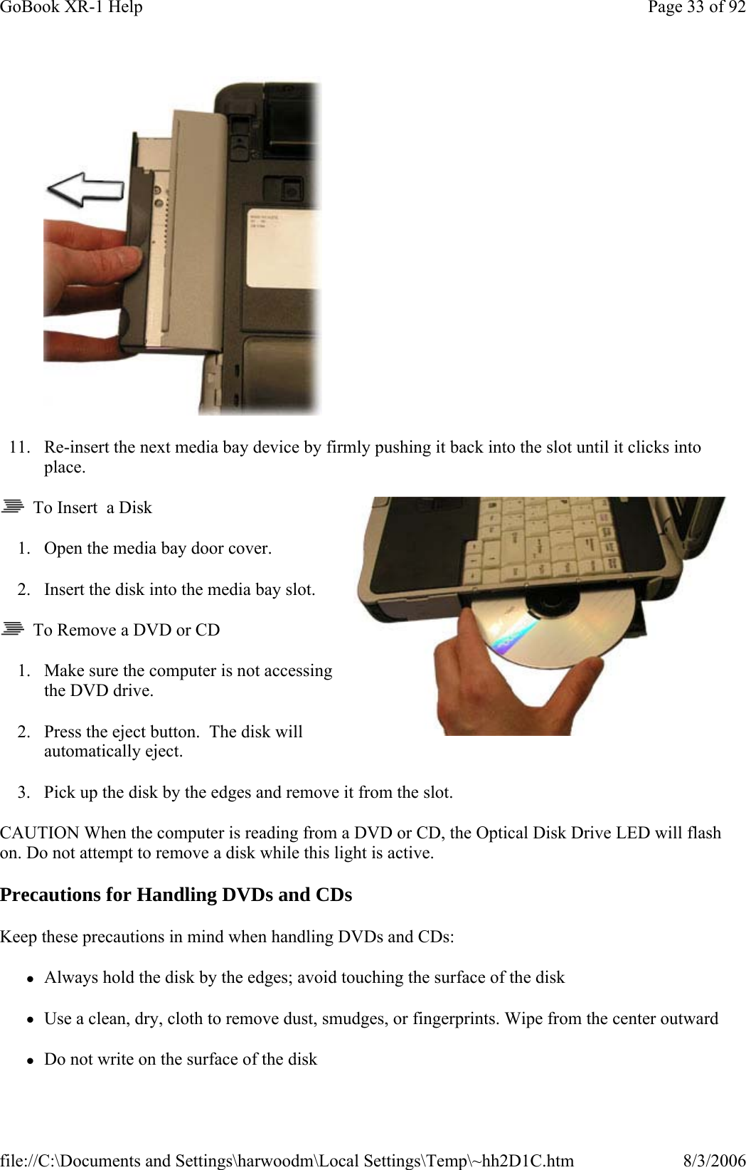  11. Re-insert the next media bay device by firmly pushing it back into the slot until it clicks into place.   To Insert  a Disk 1. Open the media bay door cover. 2. Insert the disk into the media bay slot.   To Remove a DVD or CD 1. Make sure the computer is not accessing the DVD drive. 2. Press the eject button.  The disk will automatically eject. 3. Pick up the disk by the edges and remove it from the slot. CAUTION When the computer is reading from a DVD or CD, the Optical Disk Drive LED will flash on. Do not attempt to remove a disk while this light is active. Precautions for Handling DVDs and CDs Keep these precautions in mind when handling DVDs and CDs: zAlways hold the disk by the edges; avoid touching the surface of the disk zUse a clean, dry, cloth to remove dust, smudges, or fingerprints. Wipe from the center outward zDo not write on the surface of the diskPage 33 of 92GoBook XR-1 Help8/3/2006file://C:\Documents and Settings\harwoodm\Local Settings\Temp\~hh2D1C.htm