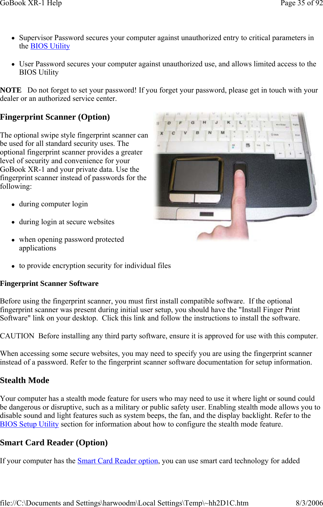 zSupervisor Password secures your computer against unauthorized entry to critical parameters in the BIOS Utility zUser Password secures your computer against unauthorized use, and allows limited access to the BIOS Utility NOTE   Do not forget to set your password! If you forget your password, please get in touch with your dealer or an authorized service center. Fingerprint Scanner (Option) The optional swipe style fingerprint scanner can be used for all standard security uses. The optional fingerprint scanner provides a greater level of security and convenience for your GoBook XR-1 and your private data. Use the fingerprint scanner instead of passwords for the following:  zduring computer login zduring login at secure websites zwhen opening password protected applications zto provide encryption security for individual files Fingerprint Scanner Software Before using the fingerprint scanner, you must first install compatible software.  If the optional fingerprint scanner was present during initial user setup, you should have the &quot;Install Finger Print Software&quot; link on your desktop.  Click this link and follow the instructions to install the software. CAUTION  Before installing any third party software, ensure it is approved for use with this computer. When accessing some secure websites, you may need to specify you are using the fingerprint scanner instead of a password. Refer to the fingerprint scanner software documentation for setup information. Stealth Mode Your computer has a stealth mode feature for users who may need to use it where light or sound could be dangerous or disruptive, such as a military or public safety user. Enabling stealth mode allows you to disable sound and light features such as system beeps, the fan, and the display backlight. Refer to the BIOS Setup Utility section for information about how to configure the stealth mode feature. Smart Card Reader (Option) If your computer has the Smart Card Reader option, you can use smart card technology for added Page 35 of 92GoBook XR-1 Help8/3/2006file://C:\Documents and Settings\harwoodm\Local Settings\Temp\~hh2D1C.htm