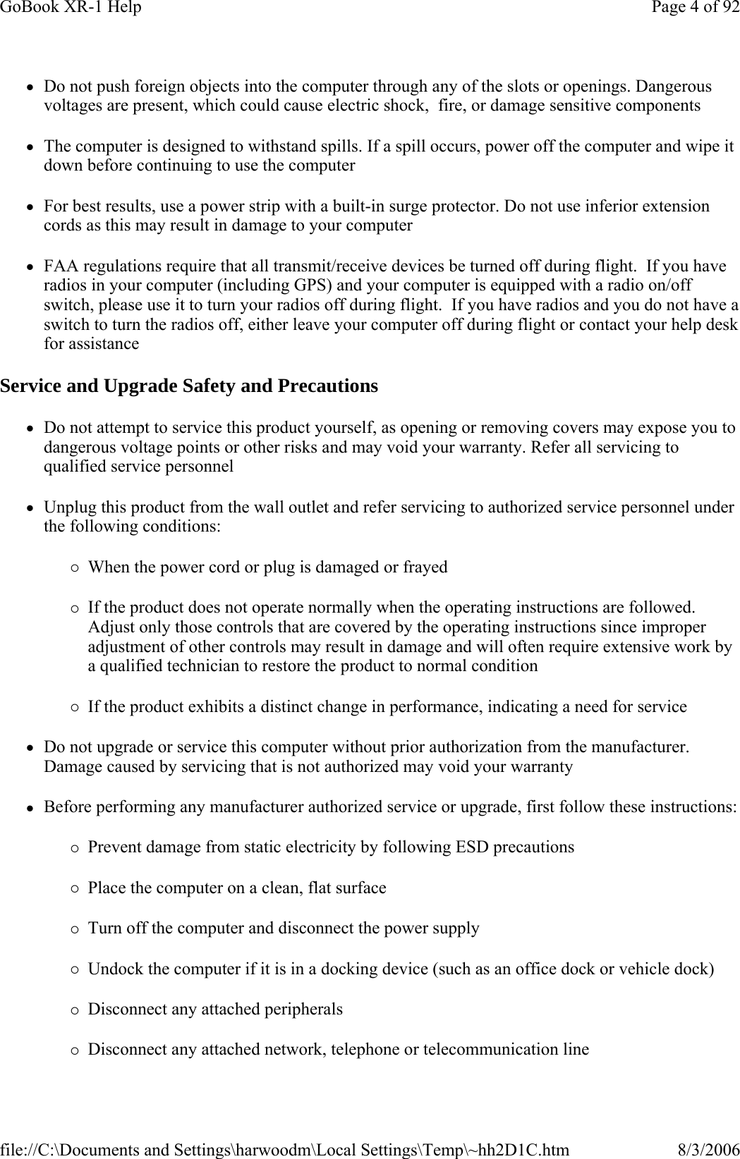 zDo not push foreign objects into the computer through any of the slots or openings. Dangerous voltages are present, which could cause electric shock,  fire, or damage sensitive components zThe computer is designed to withstand spills. If a spill occurs, power off the computer and wipe it down before continuing to use the computer zFor best results, use a power strip with a built-in surge protector. Do not use inferior extension cords as this may result in damage to your computer zFAA regulations require that all transmit/receive devices be turned off during flight.  If you have radios in your computer (including GPS) and your computer is equipped with a radio on/off switch, please use it to turn your radios off during flight.  If you have radios and you do not have a switch to turn the radios off, either leave your computer off during flight or contact your help desk for assistance Service and Upgrade Safety and Precautions zDo not attempt to service this product yourself, as opening or removing covers may expose you to dangerous voltage points or other risks and may void your warranty. Refer all servicing to qualified service personnel zUnplug this product from the wall outlet and refer servicing to authorized service personnel under the following conditions: {When the power cord or plug is damaged or frayed  {If the product does not operate normally when the operating instructions are followed. Adjust only those controls that are covered by the operating instructions since improper adjustment of other controls may result in damage and will often require extensive work by a qualified technician to restore the product to normal condition {If the product exhibits a distinct change in performance, indicating a need for service zDo not upgrade or service this computer without prior authorization from the manufacturer. Damage caused by servicing that is not authorized may void your warranty zBefore performing any manufacturer authorized service or upgrade, first follow these instructions:{Prevent damage from static electricity by following ESD precautions {Place the computer on a clean, flat surface {Turn off the computer and disconnect the power supply {Undock the computer if it is in a docking device (such as an office dock or vehicle dock) {Disconnect any attached peripherals {Disconnect any attached network, telephone or telecommunication line Page 4 of 92GoBook XR-1 Help8/3/2006file://C:\Documents and Settings\harwoodm\Local Settings\Temp\~hh2D1C.htm