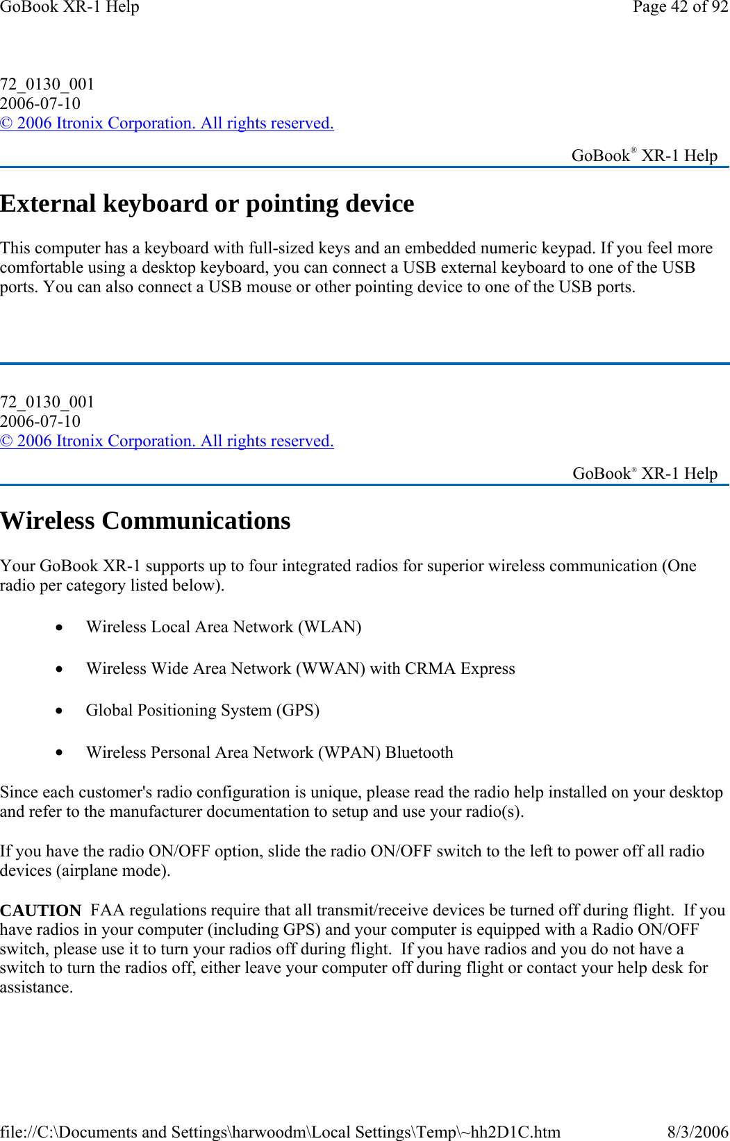 External keyboard or pointing device This computer has a keyboard with full-sized keys and an embedded numeric keypad. If you feel more comfortable using a desktop keyboard, you can connect a USB external keyboard to one of the USB ports. You can also connect a USB mouse or other pointing device to one of the USB ports.  Wireless Communications Your GoBook XR-1 supports up to four integrated radios for superior wireless communication (One radio per category listed below). •         Wireless Local Area Network (WLAN) •         Wireless Wide Area Network (WWAN) with CRMA Express •         Global Positioning System (GPS) •         Wireless Personal Area Network (WPAN) Bluetooth Since each customer&apos;s radio configuration is unique, please read the radio help installed on your desktop and refer to the manufacturer documentation to setup and use your radio(s). If you have the radio ON/OFF option, slide the radio ON/OFF switch to the left to power off all radio devices (airplane mode). CAUTION  FAA regulations require that all transmit/receive devices be turned off during flight.  If you have radios in your computer (including GPS) and your computer is equipped with a Radio ON/OFF switch, please use it to turn your radios off during flight.  If you have radios and you do not have a switch to turn the radios off, either leave your computer off during flight or contact your help desk for assistance.   72_0130_001 2006-07-10 © 2006 Itronix Corporation. All rights reserved.   GoBook® XR-1 Help 72_0130_001 2006-07-10 © 2006 Itronix Corporation. All rights reserved.   GoBook® XR-1 Help Page 42 of 92GoBook XR-1 Help8/3/2006file://C:\Documents and Settings\harwoodm\Local Settings\Temp\~hh2D1C.htm