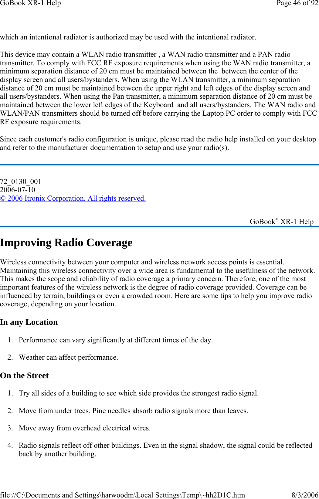 which an intentional radiator is authorized may be used with the intentional radiator. This device may contain a WLAN radio transmitter , a WAN radio transmitter and a PAN radio transmitter. To comply with FCC RF exposure requirements when using the WAN radio transmitter, a minimum separation distance of 20 cm must be maintained between the  between the center of the display screen and all users/bystanders. When using the WLAN transmitter, a minimum separation distance of 20 cm must be maintained between the upper right and left edges of the display screen and all users/bystanders. When using the Pan transmitter, a minimum separation distance of 20 cm must be maintained between the lower left edges of the Keyboard  and all users/bystanders. The WAN radio and WLAN/PAN transmitters should be turned off before carrying the Laptop PC order to comply with FCC RF exposure requirements. Since each customer&apos;s radio configuration is unique, please read the radio help installed on your desktop and refer to the manufacturer documentation to setup and use your radio(s). 72_0130_001 2006-07-10 © 2006 Itronix Corporation. All rights reserved. Improving Radio Coverage Wireless connectivity between your computer and wireless network access points is essential. Maintaining this wireless connectivity over a wide area is fundamental to the usefulness of the network. This makes the scope and reliability of radio coverage a primary concern. Therefore, one of the most important features of the wireless network is the degree of radio coverage provided. Coverage can be influenced by terrain, buildings or even a crowded room. Here are some tips to help you improve radio coverage, depending on your location. In any Location 1. Performance can vary significantly at different times of the day. 2. Weather can affect performance.  On the Street 1. Try all sides of a building to see which side provides the strongest radio signal. 2. Move from under trees. Pine needles absorb radio signals more than leaves. 3. Move away from overhead electrical wires. 4. Radio signals reflect off other buildings. Even in the signal shadow, the signal could be reflected back by another building.    GoBook® XR-1 Help Page 46 of 92GoBook XR-1 Help8/3/2006file://C:\Documents and Settings\harwoodm\Local Settings\Temp\~hh2D1C.htm