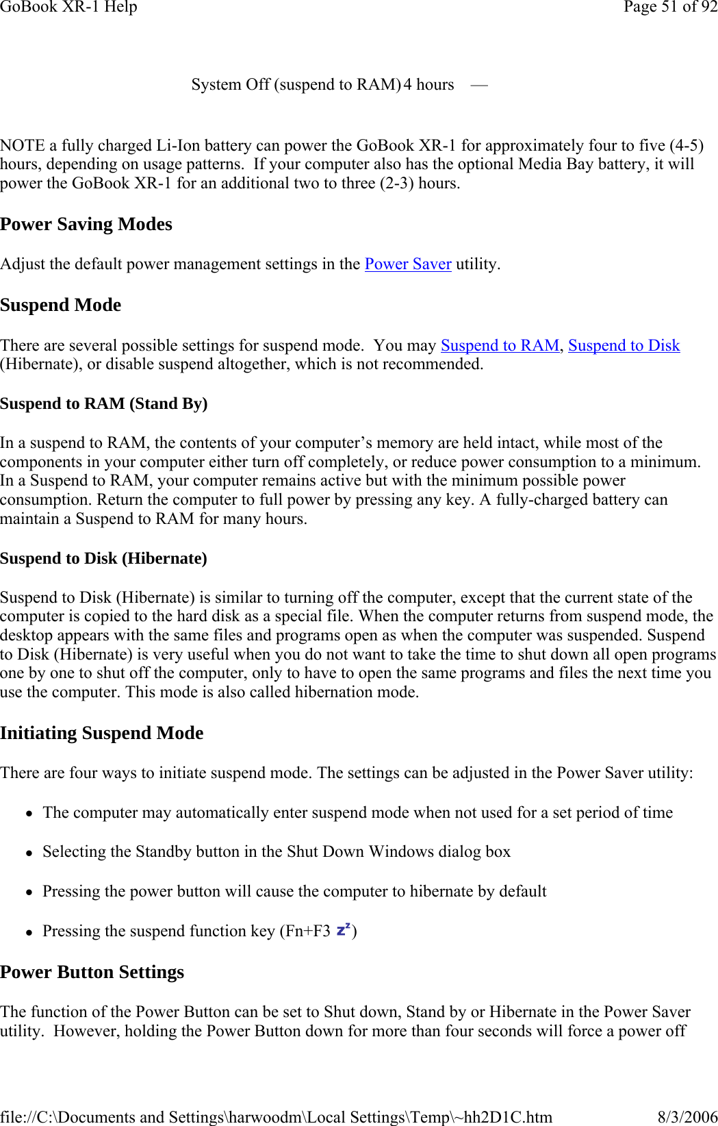 NOTE a fully charged Li-Ion battery can power the GoBook XR-1 for approximately four to five (4-5) hours, depending on usage patterns.  If your computer also has the optional Media Bay battery, it will power the GoBook XR-1 for an additional two to three (2-3) hours. Power Saving Modes Adjust the default power management settings in the Power Saver utility. Suspend Mode There are several possible settings for suspend mode.  You may Suspend to RAM, Suspend to Disk (Hibernate), or disable suspend altogether, which is not recommended. Suspend to RAM (Stand By) In a suspend to RAM, the contents of your computer’s memory are held intact, while most of the components in your computer either turn off completely, or reduce power consumption to a minimum. In a Suspend to RAM, your computer remains active but with the minimum possible power consumption. Return the computer to full power by pressing any key. A fully-charged battery can maintain a Suspend to RAM for many hours.  Suspend to Disk (Hibernate)  Suspend to Disk (Hibernate) is similar to turning off the computer, except that the current state of the computer is copied to the hard disk as a special file. When the computer returns from suspend mode, the desktop appears with the same files and programs open as when the computer was suspended. Suspend to Disk (Hibernate) is very useful when you do not want to take the time to shut down all open programs one by one to shut off the computer, only to have to open the same programs and files the next time you use the computer. This mode is also called hibernation mode. Initiating Suspend Mode There are four ways to initiate suspend mode. The settings can be adjusted in the Power Saver utility: zThe computer may automatically enter suspend mode when not used for a set period of time zSelecting the Standby button in the Shut Down Windows dialog box zPressing the power button will cause the computer to hibernate by default zPressing the suspend function key (Fn+F3  ) Power Button Settings The function of the Power Button can be set to Shut down, Stand by or Hibernate in the Power Saver utility.  However, holding the Power Button down for more than four seconds will force a power off System Off (suspend to RAM) 4 hours   —  Page 51 of 92GoBook XR-1 Help8/3/2006file://C:\Documents and Settings\harwoodm\Local Settings\Temp\~hh2D1C.htm
