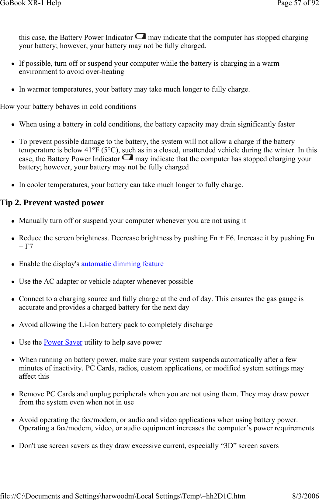 this case, the Battery Power Indicator   may indicate that the computer has stopped charging your battery; however, your battery may not be fully charged. zIf possible, turn off or suspend your computer while the battery is charging in a warm environment to avoid over-heating zIn warmer temperatures, your battery may take much longer to fully charge. How your battery behaves in cold conditions zWhen using a battery in cold conditions, the battery capacity may drain significantly faster zTo prevent possible damage to the battery, the system will not allow a charge if the battery temperature is below 41°F (5°C), such as in a closed, unattended vehicle during the winter. In this case, the Battery Power Indicator   may indicate that the computer has stopped charging your battery; however, your battery may not be fully charged zIn cooler temperatures, your battery can take much longer to fully charge. Tip 2. Prevent wasted power zManually turn off or suspend your computer whenever you are not using it zReduce the screen brightness. Decrease brightness by pushing Fn + F6. Increase it by pushing Fn + F7 zEnable the display&apos;s automatic dimming feature zUse the AC adapter or vehicle adapter whenever possible zConnect to a charging source and fully charge at the end of day. This ensures the gas gauge is accurate and provides a charged battery for the next day zAvoid allowing the Li-Ion battery pack to completely discharge zUse the Power Saver utility to help save power zWhen running on battery power, make sure your system suspends automatically after a few minutes of inactivity. PC Cards, radios, custom applications, or modified system settings may affect this zRemove PC Cards and unplug peripherals when you are not using them. They may draw power from the system even when not in use zAvoid operating the fax/modem, or audio and video applications when using battery power. Operating a fax/modem, video, or audio equipment increases the computer’s power requirements zDon&apos;t use screen savers as they draw excessive current, especially “3D” screen saversPage 57 of 92GoBook XR-1 Help8/3/2006file://C:\Documents and Settings\harwoodm\Local Settings\Temp\~hh2D1C.htm