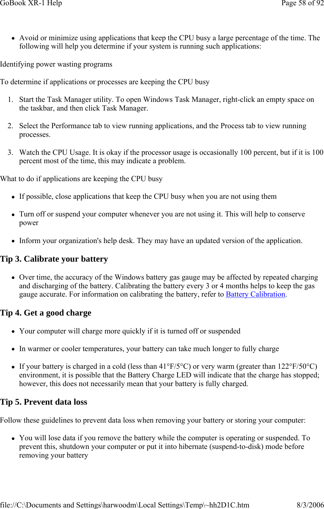 zAvoid or minimize using applications that keep the CPU busy a large percentage of the time. The following will help you determine if your system is running such applications: Identifying power wasting programs To determine if applications or processes are keeping the CPU busy 1. Start the Task Manager utility. To open Windows Task Manager, right-click an empty space on the taskbar, and then click Task Manager. 2. Select the Performance tab to view running applications, and the Process tab to view running processes. 3. Watch the CPU Usage. It is okay if the processor usage is occasionally 100 percent, but if it is 100 percent most of the time, this may indicate a problem. What to do if applications are keeping the CPU busy zIf possible, close applications that keep the CPU busy when you are not using them zTurn off or suspend your computer whenever you are not using it. This will help to conserve power zInform your organization&apos;s help desk. They may have an updated version of the application. Tip 3. Calibrate your battery zOver time, the accuracy of the Windows battery gas gauge may be affected by repeated charging and discharging of the battery. Calibrating the battery every 3 or 4 months helps to keep the gas gauge accurate. For information on calibrating the battery, refer to Battery Calibration. Tip 4. Get a good charge zYour computer will charge more quickly if it is turned off or suspended zIn warmer or cooler temperatures, your battery can take much longer to fully charge zIf your battery is charged in a cold (less than 41°F/5°C) or very warm (greater than 122°F/50°C) environment, it is possible that the Battery Charge LED will indicate that the charge has stopped; however, this does not necessarily mean that your battery is fully charged. Tip 5. Prevent data loss Follow these guidelines to prevent data loss when removing your battery or storing your computer: zYou will lose data if you remove the battery while the computer is operating or suspended. To prevent this, shutdown your computer or put it into hibernate (suspend-to-disk) mode before removing your battery Page 58 of 92GoBook XR-1 Help8/3/2006file://C:\Documents and Settings\harwoodm\Local Settings\Temp\~hh2D1C.htm