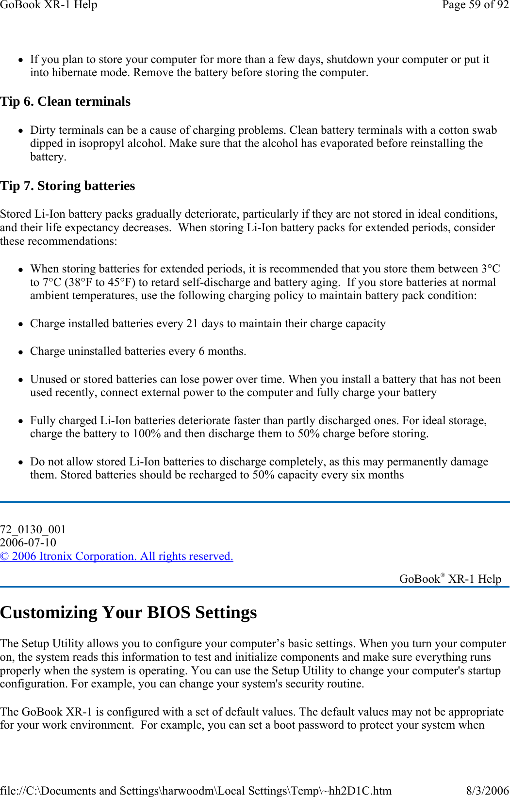zIf you plan to store your computer for more than a few days, shutdown your computer or put it into hibernate mode. Remove the battery before storing the computer. Tip 6. Clean terminals zDirty terminals can be a cause of charging problems. Clean battery terminals with a cotton swab dipped in isopropyl alcohol. Make sure that the alcohol has evaporated before reinstalling the battery. Tip 7. Storing batteries Stored Li-Ion battery packs gradually deteriorate, particularly if they are not stored in ideal conditions, and their life expectancy decreases.  When storing Li-Ion battery packs for extended periods, consider these recommendations: zWhen storing batteries for extended periods, it is recommended that you store them between 3°C to 7°C (38°F to 45°F) to retard self-discharge and battery aging.  If you store batteries at normal ambient temperatures, use the following charging policy to maintain battery pack condition:   zCharge installed batteries every 21 days to maintain their charge capacity zCharge uninstalled batteries every 6 months. zUnused or stored batteries can lose power over time. When you install a battery that has not been used recently, connect external power to the computer and fully charge your battery zFully charged Li-Ion batteries deteriorate faster than partly discharged ones. For ideal storage, charge the battery to 100% and then discharge them to 50% charge before storing.  zDo not allow stored Li-Ion batteries to discharge completely, as this may permanently damage them. Stored batteries should be recharged to 50% capacity every six months Customizing Your BIOS Settings The Setup Utility allows you to configure your computer’s basic settings. When you turn your computer on, the system reads this information to test and initialize components and make sure everything runs properly when the system is operating. You can use the Setup Utility to change your computer&apos;s startup configuration. For example, you can change your system&apos;s security routine. The GoBook XR-1 is configured with a set of default values. The default values may not be appropriate for your work environment.  For example, you can set a boot password to protect your system when 72_0130_001 2006-07-10 © 2006 Itronix Corporation. All rights reserved.   GoBook® XR-1 Help Page 59 of 92GoBook XR-1 Help8/3/2006file://C:\Documents and Settings\harwoodm\Local Settings\Temp\~hh2D1C.htm
