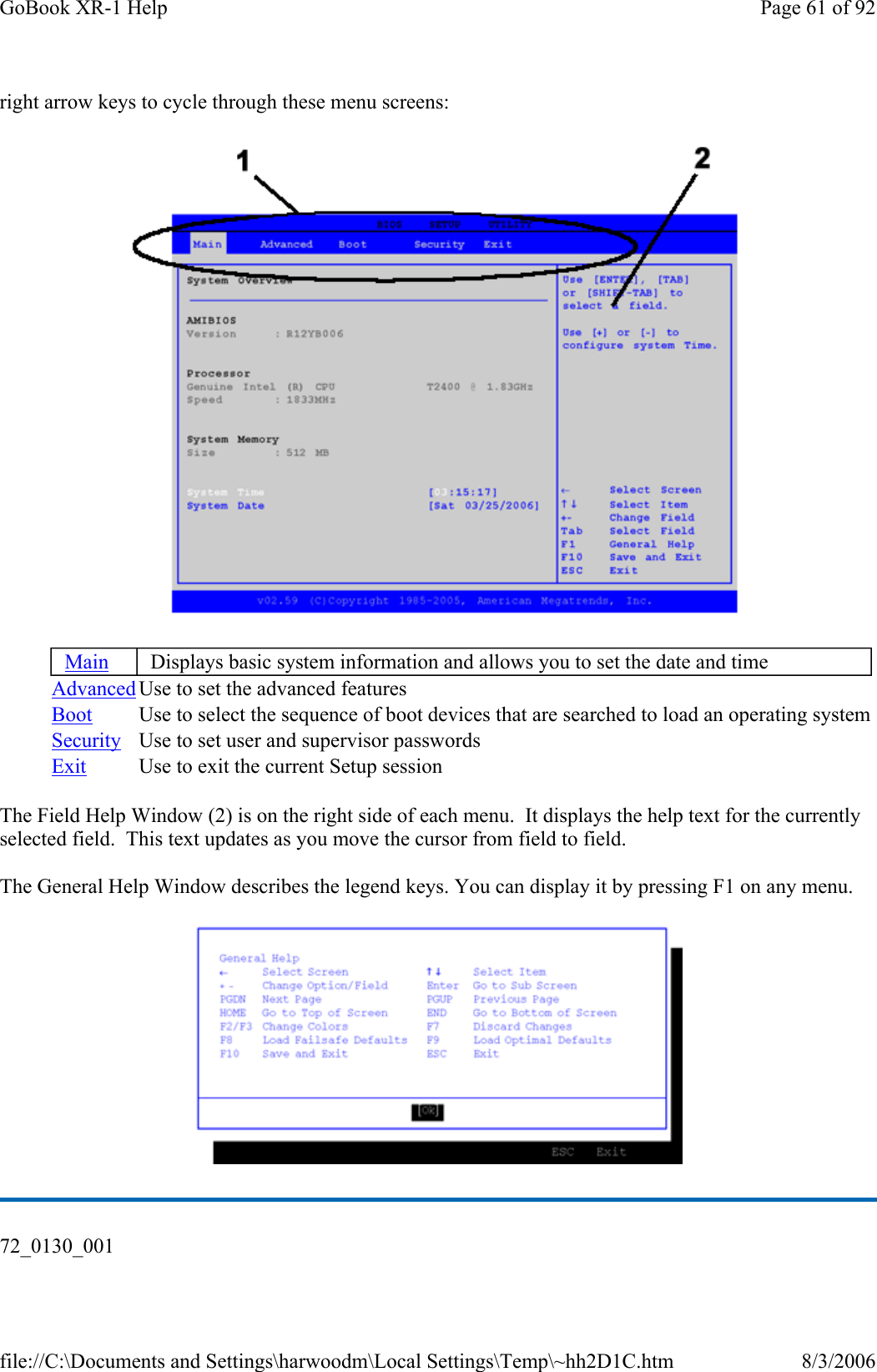 right arrow keys to cycle through these menu screens:  The Field Help Window (2) is on the right side of each menu.  It displays the help text for the currently selected field.  This text updates as you move the cursor from field to field. The General Help Window describes the legend keys. You can display it by pressing F1 on any menu.  Main Displays basic system information and allows you to set the date and time Advanced Use to set the advanced features Boot  Use to select the sequence of boot devices that are searched to load an operating systemSecurity  Use to set user and supervisor passwords Exit  Use to exit the current Setup session 72_0130_001 Page 61 of 92GoBook XR-1 Help8/3/2006file://C:\Documents and Settings\harwoodm\Local Settings\Temp\~hh2D1C.htm