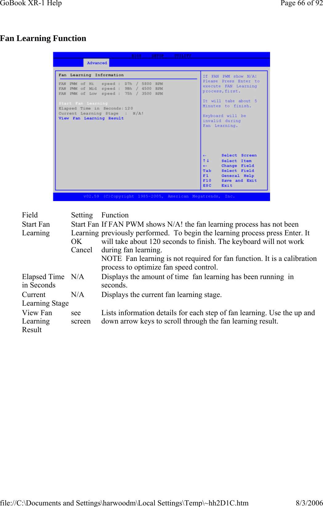 Fan Learning Function  Field Setting  Function Start Fan Learning Start Fan Learning OK Cancel If FAN PWM shows N/A! the fan learning process has not been previously performed.  To begin the learning process press Enter. It will take about 120 seconds to finish. The keyboard will not work during fan learning. NOTE  Fan learning is not required for fan function. It is a calibration process to optimize fan speed control. Elapsed Time in Seconds N/A  Displays the amount of time  fan learning has been running  in seconds. Current Learning Stage N/A  Displays the current fan learning stage. View Fan Learning Result see screen Lists information details for each step of fan learning. Use the up and down arrow keys to scroll through the fan learning result. Page 66 of 92GoBook XR-1 Help8/3/2006file://C:\Documents and Settings\harwoodm\Local Settings\Temp\~hh2D1C.htm