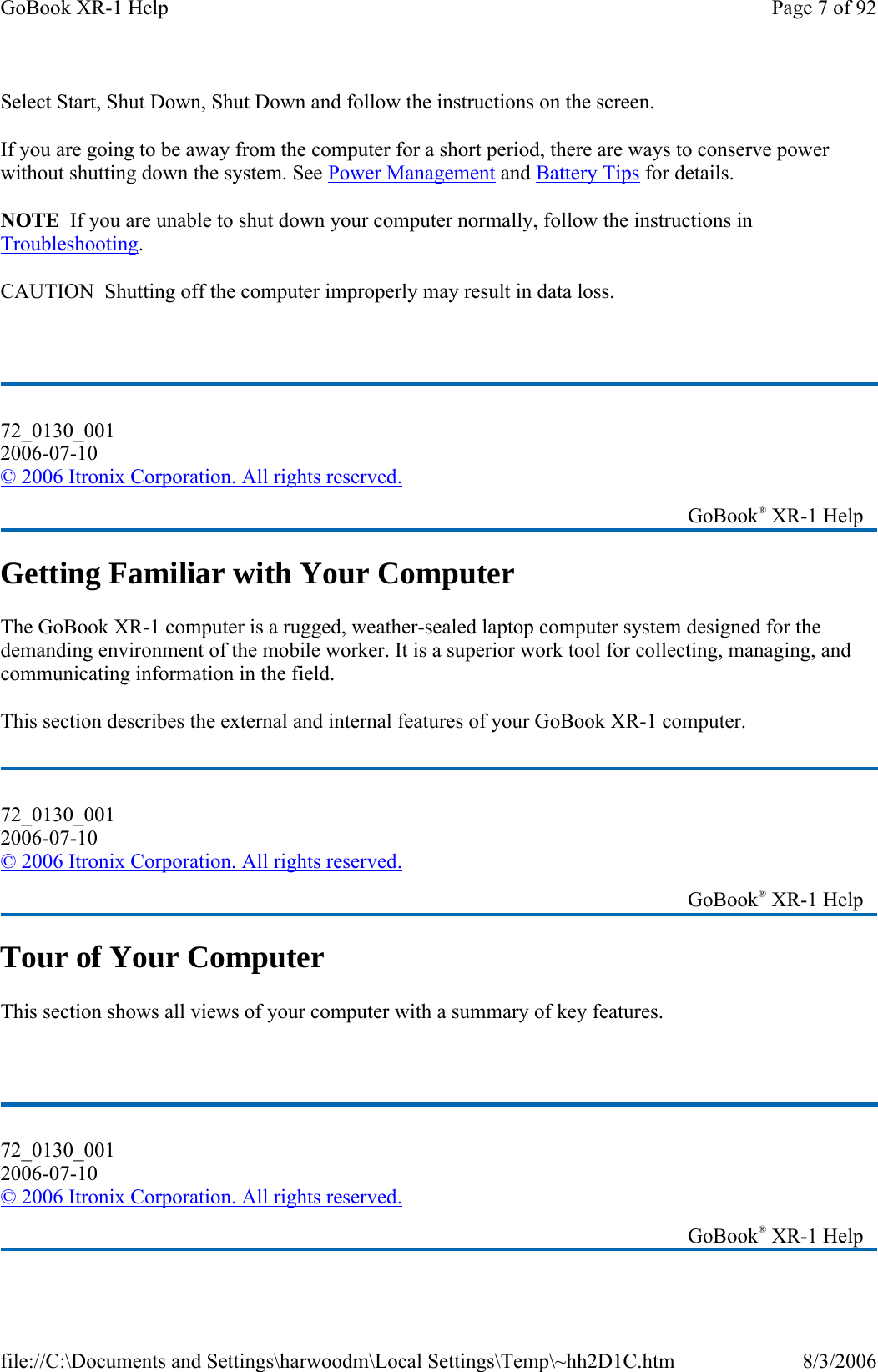 Select Start, Shut Down, Shut Down and follow the instructions on the screen. If you are going to be away from the computer for a short period, there are ways to conserve power without shutting down the system. See Power Management and Battery Tips for details.  NOTE  If you are unable to shut down your computer normally, follow the instructions in Troubleshooting. CAUTION  Shutting off the computer improperly may result in data loss.  Getting Familiar with Your Computer The GoBook XR-1 computer is a rugged, weather-sealed laptop computer system designed for the demanding environment of the mobile worker. It is a superior work tool for collecting, managing, and communicating information in the field. This section describes the external and internal features of your GoBook XR-1 computer.  Tour of Your Computer This section shows all views of your computer with a summary of key features.  72_0130_001 2006-07-10 © 2006 Itronix Corporation. All rights reserved.   GoBook® XR-1 Help 72_0130_001 2006-07-10 © 2006 Itronix Corporation. All rights reserved.   GoBook® XR-1 Help 72_0130_001 2006-07-10 © 2006 Itronix Corporation. All rights reserved.   GoBook® XR-1 Help Page 7 of 92GoBook XR-1 Help8/3/2006file://C:\Documents and Settings\harwoodm\Local Settings\Temp\~hh2D1C.htm