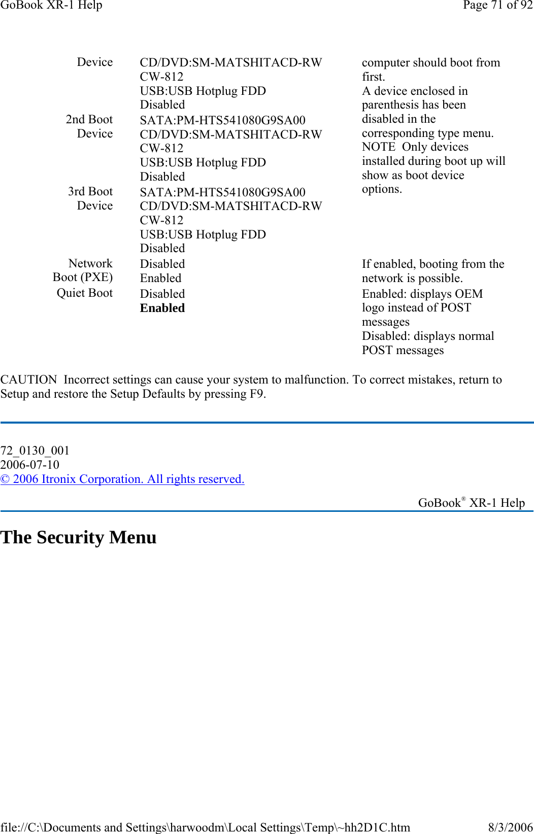 CAUTION  Incorrect settings can cause your system to malfunction. To correct mistakes, return to Setup and restore the Setup Defaults by pressing F9. The Security Menu Device  CD/DVD:SM-MATSHITACD-RW CW-812 USB:USB Hotplug FDD Disabled computer should boot from first. A device enclosed in parenthesis has been disabled in the corresponding type menu. NOTE  Only devices installed during boot up will show as boot device options. 2nd Boot Device SATA:PM-HTS541080G9SA00 CD/DVD:SM-MATSHITACD-RW CW-812 USB:USB Hotplug FDD Disabled 3rd Boot Device SATA:PM-HTS541080G9SA00 CD/DVD:SM-MATSHITACD-RW CW-812 USB:USB Hotplug FDD Disabled Network Boot (PXE) Disabled Enabled If enabled, booting from the network is possible. Quiet Boot  Disabled Enabled  Enabled: displays OEM logo instead of POST messages Disabled: displays normal POST messages 72_0130_001 2006-07-10 © 2006 Itronix Corporation. All rights reserved.   GoBook® XR-1 Help Page 71 of 92GoBook XR-1 Help8/3/2006file://C:\Documents and Settings\harwoodm\Local Settings\Temp\~hh2D1C.htm