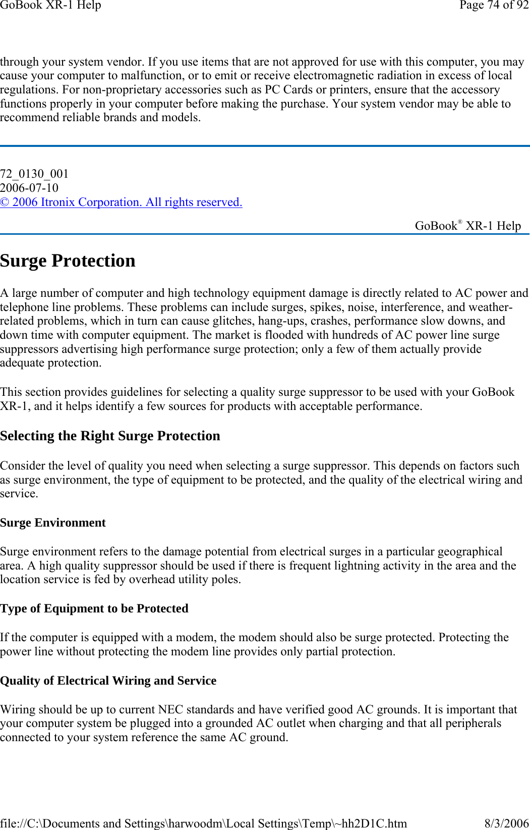 through your system vendor. If you use items that are not approved for use with this computer, you may cause your computer to malfunction, or to emit or receive electromagnetic radiation in excess of local regulations. For non-proprietary accessories such as PC Cards or printers, ensure that the accessory functions properly in your computer before making the purchase. Your system vendor may be able to recommend reliable brands and models.  Surge Protection A large number of computer and high technology equipment damage is directly related to AC power and telephone line problems. These problems can include surges, spikes, noise, interference, and weather-related problems, which in turn can cause glitches, hang-ups, crashes, performance slow downs, and down time with computer equipment. The market is flooded with hundreds of AC power line surge suppressors advertising high performance surge protection; only a few of them actually provide adequate protection.  This section provides guidelines for selecting a quality surge suppressor to be used with your GoBook XR-1, and it helps identify a few sources for products with acceptable performance. Selecting the Right Surge Protection Consider the level of quality you need when selecting a surge suppressor. This depends on factors such as surge environment, the type of equipment to be protected, and the quality of the electrical wiring and service.  Surge Environment Surge environment refers to the damage potential from electrical surges in a particular geographical area. A high quality suppressor should be used if there is frequent lightning activity in the area and the location service is fed by overhead utility poles. Type of Equipment to be Protected If the computer is equipped with a modem, the modem should also be surge protected. Protecting the power line without protecting the modem line provides only partial protection.  Quality of Electrical Wiring and Service Wiring should be up to current NEC standards and have verified good AC grounds. It is important that your computer system be plugged into a grounded AC outlet when charging and that all peripherals connected to your system reference the same AC ground. 72_0130_001 2006-07-10 © 2006 Itronix Corporation. All rights reserved.   GoBook® XR-1 Help Page 74 of 92GoBook XR-1 Help8/3/2006file://C:\Documents and Settings\harwoodm\Local Settings\Temp\~hh2D1C.htm