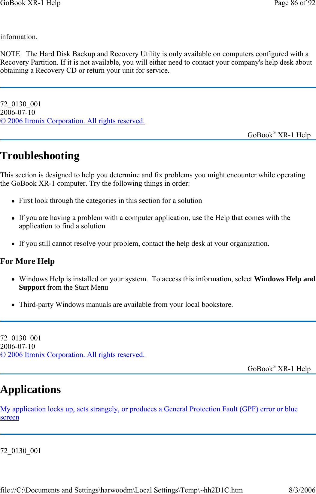 information. NOTE   The Hard Disk Backup and Recovery Utility is only available on computers configured with a Recovery Partition. If it is not available, you will either need to contact your company&apos;s help desk about obtaining a Recovery CD or return your unit for service. Troubleshooting This section is designed to help you determine and fix problems you might encounter while operating the GoBook XR-1 computer. Try the following things in order:  zFirst look through the categories in this section for a solution zIf you are having a problem with a computer application, use the Help that comes with the application to find a solution zIf you still cannot resolve your problem, contact the help desk at your organization. For More Help zWindows Help is installed on your system.  To access this information, select Windows Help and Support from the Start Menu zThird-party Windows manuals are available from your local bookstore. Applications  My application locks up, acts strangely, or produces a General Protection Fault (GPF) error or blue screen  72_0130_001 2006-07-10 © 2006 Itronix Corporation. All rights reserved.   GoBook® XR-1 Help 72_0130_001 2006-07-10 © 2006 Itronix Corporation. All rights reserved.   GoBook® XR-1 Help 72_0130_001 Page 86 of 92GoBook XR-1 Help8/3/2006file://C:\Documents and Settings\harwoodm\Local Settings\Temp\~hh2D1C.htm