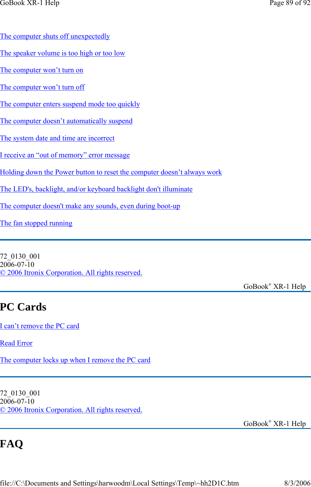 The computer shuts off unexpectedly  The speaker volume is too high or too low The computer won’t turn on  The computer won’t turn off  The computer enters suspend mode too quickly  The computer doesn’t automatically suspend  The system date and time are incorrect  I receive an “out of memory” error message  Holding down the Power button to reset the computer doesn’t always work  The LED&apos;s, backlight, and/or keyboard backlight don&apos;t illuminate  The computer doesn&apos;t make any sounds, even during boot-up  The fan stopped running  PC Cards   I can’t remove the PC card  Read Error  The computer locks up when I remove the PC card  FAQ 72_0130_001 2006-07-10 © 2006 Itronix Corporation. All rights reserved.   GoBook® XR-1 Help 72_0130_001 2006-07-10 © 2006 Itronix Corporation. All rights reserved.   GoBook® XR-1 Help Page 89 of 92GoBook XR-1 Help8/3/2006file://C:\Documents and Settings\harwoodm\Local Settings\Temp\~hh2D1C.htm