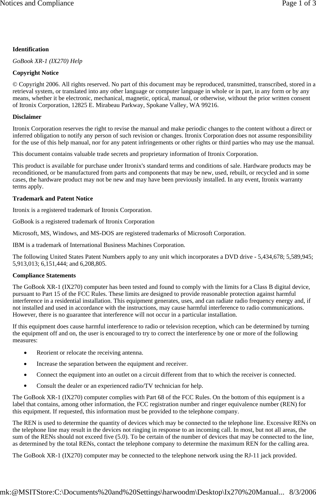    Identification GoBook XR-1 (IX270) Help Copyright Notice © Copyright 2006. All rights reserved. No part of this document may be reproduced, transmitted, transcribed, stored in a retrieval system, or translated into any other language or computer language in whole or in part, in any form or by any means, whether it be electronic, mechanical, magnetic, optical, manual, or otherwise, without the prior written consent of Itronix Corporation, 12825 E. Mirabeau Parkway, Spokane Valley, WA 99216. Disclaimer Itronix Corporation reserves the right to revise the manual and make periodic changes to the content without a direct or inferred obligation to notify any person of such revision or changes. Itronix Corporation does not assume responsibility for the use of this help manual, nor for any patent infringements or other rights or third parties who may use the manual. This document contains valuable trade secrets and proprietary information of Itronix Corporation. This product is available for purchase under Itronix&apos;s standard terms and conditions of sale. Hardware products may be reconditioned, or be manufactured from parts and components that may be new, used, rebuilt, or recycled and in some cases, the hardware product may not be new and may have been previously installed. In any event, Itronix warranty terms apply. Trademark and Patent Notice Itronix is a registered trademark of Itronix Corporation. GoBook is a registered trademark of Itronix Corporation Microsoft, MS, Windows, and MS-DOS are registered trademarks of Microsoft Corporation. IBM is a trademark of International Business Machines Corporation. The following United States Patent Numbers apply to any unit which incorporates a DVD drive - 5,434,678; 5,589,945; 5,913,013; 6,151,444; and 6,208,805. Compliance Statements The GoBook XR-1 (IX270) computer has been tested and found to comply with the limits for a Class B digital device, pursuant to Part 15 of the FCC Rules. These limits are designed to provide reasonable protection against harmful interference in a residential installation. This equipment generates, uses, and can radiate radio frequency energy and, if not installed and used in accordance with the instructions, may cause harmful interference to radio communications. However, there is no guarantee that interference will not occur in a particular installation. If this equipment does cause harmful interference to radio or television reception, which can be determined by turning the equipment off and on, the user is encouraged to try to correct the interference by one or more of the following measures: •         Reorient or relocate the receiving antenna. •         Increase the separation between the equipment and receiver. •         Connect the equipment into an outlet on a circuit different from that to which the receiver is connected. •         Consult the dealer or an experienced radio/TV technician for help. The GoBook XR-1 (IX270) computer complies with Part 68 of the FCC Rules. On the bottom of this equipment is a label that contains, among other information, the FCC registration number and ringer equivalence number (REN) for this equipment. If requested, this information must be provided to the telephone company. The REN is used to determine the quantity of devices which may be connected to the telephone line. Excessive RENs on the telephone line may result in the devices not ringing in response to an incoming call. In most, but not all areas, the sum of the RENs should not exceed five (5.0). To be certain of the number of devices that may be connected to the line, as determined by the total RENs, contact the telephone company to determine the maximum REN for the calling area. The GoBook XR-1 (IX270) computer may be connected to the telephone network using the RJ-11 jack provided.Page 1 of 3Notices and Compliance8/3/2006mk:@MSITStore:C:\Documents%20and%20Settings\harwoodm\Desktop\Ix270%20Manual...