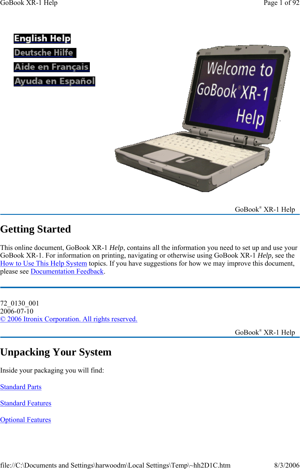 Getting Started This online document, GoBook XR-1 Help, contains all the information you need to set up and use your GoBook XR-1. For information on printing, navigating or otherwise using GoBook XR-1 Help, see the How to Use This Help System topics. If you have suggestions for how we may improve this document, please see Documentation Feedback. Unpacking Your System Inside your packaging you will find: Standard Parts  Standard Features  Optional Features                      GoBook® XR-1 Help 72_0130_001 2006-07-10 © 2006 Itronix Corporation. All rights reserved.   GoBook® XR-1 Help Page 1 of 92GoBook XR-1 Help8/3/2006file://C:\Documents and Settings\harwoodm\Local Settings\Temp\~hh2D1C.htm