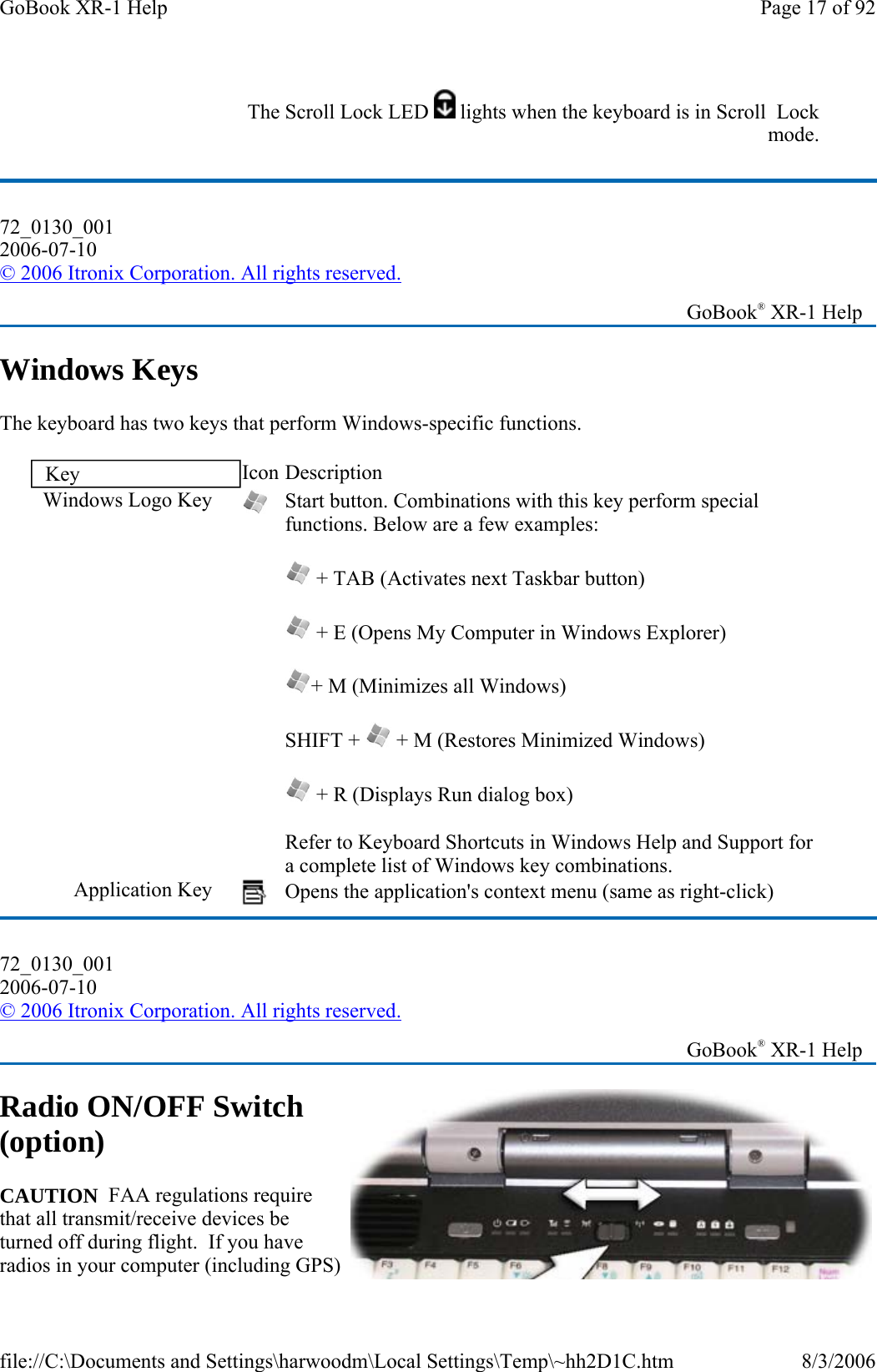 Windows Keys The keyboard has two keys that perform Windows-specific functions. Radio ON/OFF Switch (option) CAUTION  FAA regulations require that all transmit/receive devices be turned off during flight.  If you have radios in your computer (including GPS) The Scroll Lock LED  lights when the keyboard is in Scroll  Lock mode.72_0130_001 2006-07-10 © 2006 Itronix Corporation. All rights reserved.   GoBook® XR-1 Help Key  Icon Description Windows Logo Key   Start button. Combinations with this key perform special functions. Below are a few examples:  + TAB (Activates next Taskbar button)  + E (Opens My Computer in Windows Explorer) + M (Minimizes all Windows) SHIFT +   + M (Restores Minimized Windows)  + R (Displays Run dialog box) Refer to Keyboard Shortcuts in Windows Help and Support for a complete list of Windows key combinations. Application Key   Opens the application&apos;s context menu (same as right-click) 72_0130_001 2006-07-10 © 2006 Itronix Corporation. All rights reserved.   GoBook® XR-1 Help Page 17 of 92GoBook XR-1 Help8/3/2006file://C:\Documents and Settings\harwoodm\Local Settings\Temp\~hh2D1C.htm