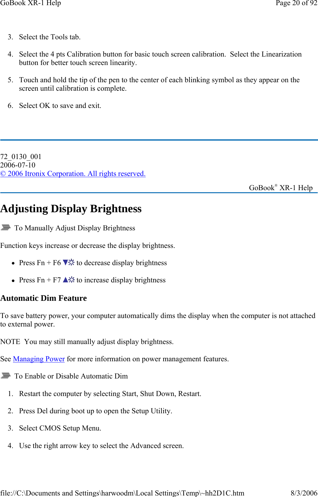 3. Select the Tools tab. 4. Select the 4 pts Calibration button for basic touch screen calibration.  Select the Linearization button for better touch screen linearity. 5. Touch and hold the tip of the pen to the center of each blinking symbol as they appear on the screen until calibration is complete. 6. Select OK to save and exit.   Adjusting Display Brightness   To Manually Adjust Display Brightness Function keys increase or decrease the display brightness. zPress Fn + F6   to decrease display brightness zPress Fn + F7   to increase display brightness Automatic Dim Feature To save battery power, your computer automatically dims the display when the computer is not attached to external power. NOTE  You may still manually adjust display brightness. See Managing Power for more information on power management features.    To Enable or Disable Automatic Dim 1. Restart the computer by selecting Start, Shut Down, Restart. 2. Press Del during boot up to open the Setup Utility. 3. Select CMOS Setup Menu. 4. Use the right arrow key to select the Advancedscreen.72_0130_001 2006-07-10 © 2006 Itronix Corporation. All rights reserved.   GoBook® XR-1 Help Page 20 of 92GoBook XR-1 Help8/3/2006file://C:\Documents and Settings\harwoodm\Local Settings\Temp\~hh2D1C.htm