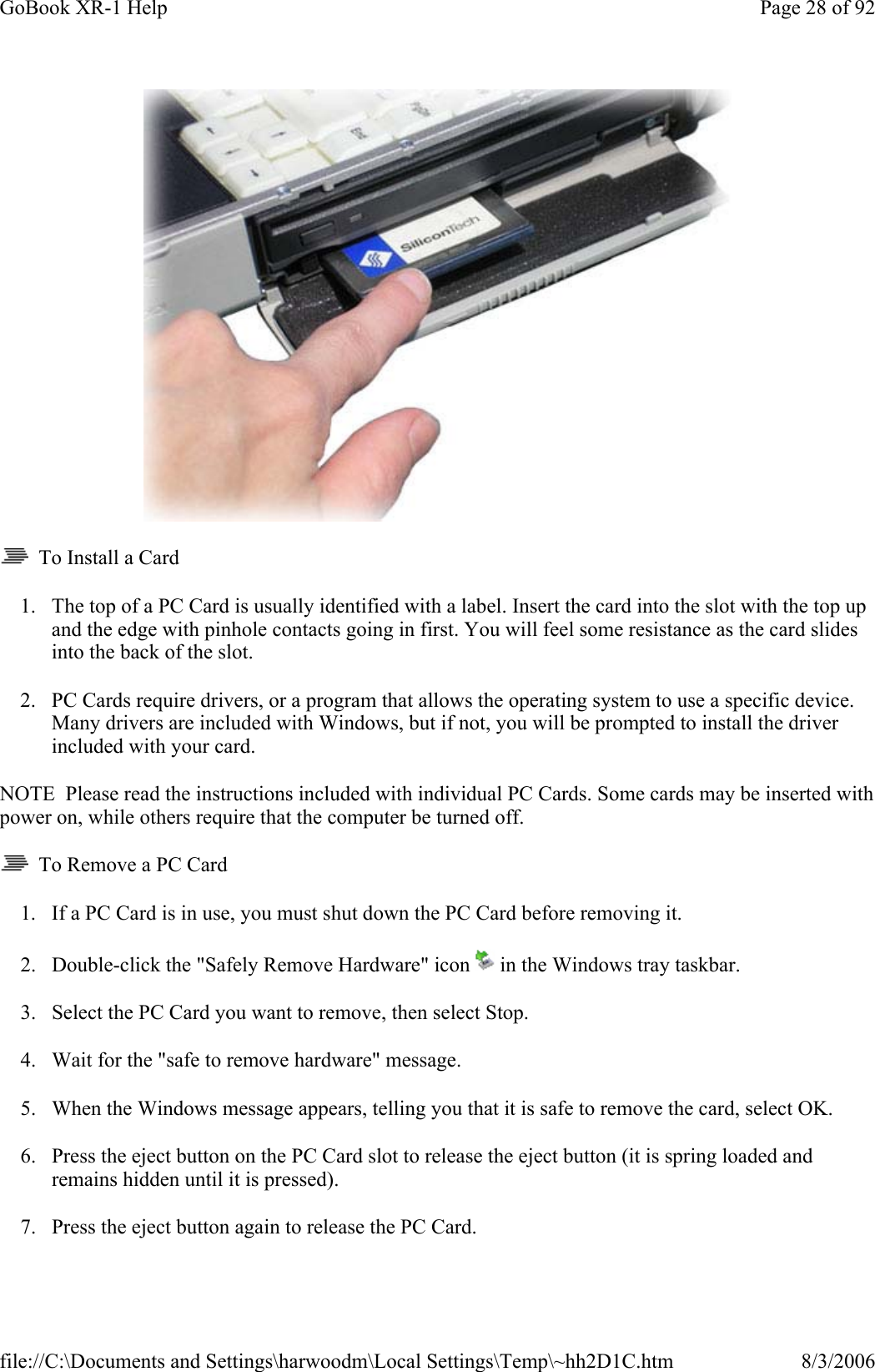    To Install a Card 1. The top of a PC Card is usually identified with a label. Insert the card into the slot with the top up and the edge with pinhole contacts going in first. You will feel some resistance as the card slides into the back of the slot. 2. PC Cards require drivers, or a program that allows the operating system to use a specific device. Many drivers are included with Windows, but if not, you will be prompted to install the driver included with your card. NOTE  Please read the instructions included with individual PC Cards. Some cards may be inserted with power on, while others require that the computer be turned off.    To Remove a PC Card 1. If a PC Card is in use, you must shut down the PC Card before removing it. 2. Double-click the &quot;Safely Remove Hardware&quot; icon   in the Windows tray taskbar. 3. Select the PC Card you want to remove, then select Stop. 4. Wait for the &quot;safe to remove hardware&quot; message. 5. When the Windows message appears, telling you that it is safe to remove the card, select OK. 6. Press the eject button on the PC Card slot to release the eject button (it is spring loaded and remains hidden until it is pressed).  7. Press the eject button again to release the PC Card. Page 28 of 92GoBook XR-1 Help8/3/2006file://C:\Documents and Settings\harwoodm\Local Settings\Temp\~hh2D1C.htm