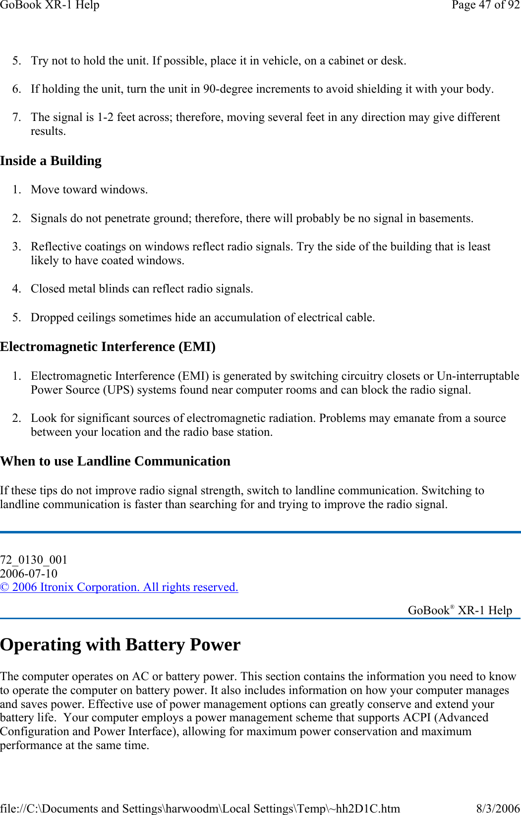 5. Try not to hold the unit. If possible, place it in vehicle, on a cabinet or desk. 6. If holding the unit, turn the unit in 90-degree increments to avoid shielding it with your body. 7. The signal is 1-2 feet across; therefore, moving several feet in any direction may give different results.  Inside a Building 1. Move toward windows. 2. Signals do not penetrate ground; therefore, there will probably be no signal in basements. 3. Reflective coatings on windows reflect radio signals. Try the side of the building that is least likely to have coated windows. 4. Closed metal blinds can reflect radio signals. 5. Dropped ceilings sometimes hide an accumulation of electrical cable. Electromagnetic Interference (EMI) 1. Electromagnetic Interference (EMI) is generated by switching circuitry closets or Un-interruptable Power Source (UPS) systems found near computer rooms and can block the radio signal. 2. Look for significant sources of electromagnetic radiation. Problems may emanate from a source between your location and the radio base station. When to use Landline Communication If these tips do not improve radio signal strength, switch to landline communication. Switching to landline communication is faster than searching for and trying to improve the radio signal.  Operating with Battery Power The computer operates on AC or battery power. This section contains the information you need to know to operate the computer on battery power. It also includes information on how your computer manages and saves power. Effective use of power management options can greatly conserve and extend your battery life.  Your computer employs a power management scheme that supports ACPI (Advanced Configuration and Power Interface), allowing for maximum power conservation and maximum performance at the same time. 72_0130_001 2006-07-10 © 2006 Itronix Corporation. All rights reserved.   GoBook® XR-1 Help Page 47 of 92GoBook XR-1 Help8/3/2006file://C:\Documents and Settings\harwoodm\Local Settings\Temp\~hh2D1C.htm