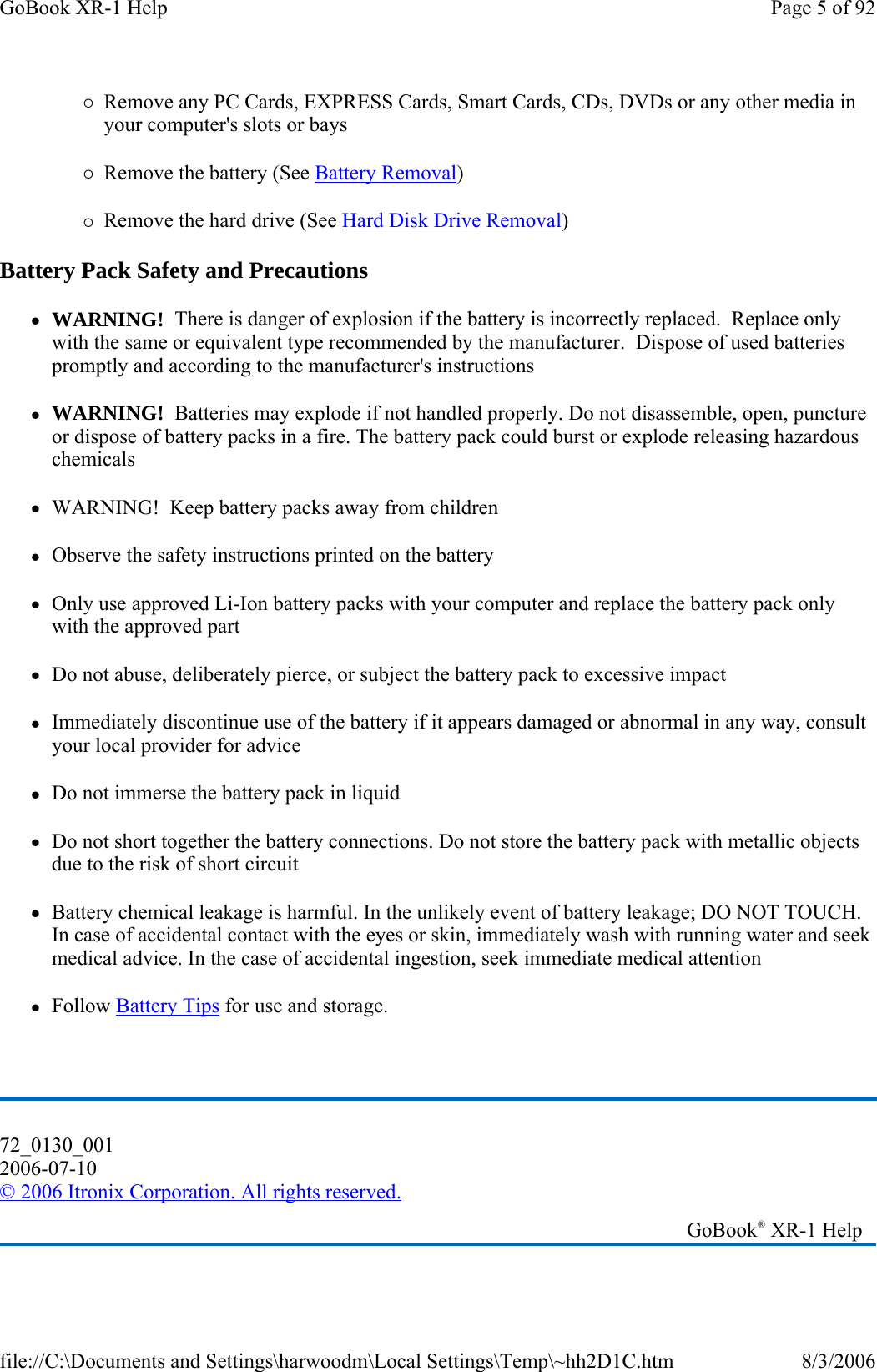 {Remove any PC Cards, EXPRESS Cards, Smart Cards, CDs, DVDs or any other media in your computer&apos;s slots or bays {Remove the battery (See Battery Removal) {Remove the hard drive (See Hard Disk Drive Removal) Battery Pack Safety and Precautions zWARNING!  There is danger of explosion if the battery is incorrectly replaced.  Replace only with the same or equivalent type recommended by the manufacturer.  Dispose of used batteries promptly and according to the manufacturer&apos;s instructions zWARNING!  Batteries may explode if not handled properly. Do not disassemble, open, puncture or dispose of battery packs in a fire. The battery pack could burst or explode releasing hazardous chemicals zWARNING!  Keep battery packs away from children zObserve the safety instructions printed on the battery zOnly use approved Li-Ion battery packs with your computer and replace the battery pack only with the approved part zDo not abuse, deliberately pierce, or subject the battery pack to excessive impact zImmediately discontinue use of the battery if it appears damaged or abnormal in any way, consult your local provider for advice zDo not immerse the battery pack in liquid zDo not short together the battery connections. Do not store the battery pack with metallic objects due to the risk of short circuit zBattery chemical leakage is harmful. In the unlikely event of battery leakage; DO NOT TOUCH. In case of accidental contact with the eyes or skin, immediately wash with running water and seek medical advice. In the case of accidental ingestion, seek immediate medical attention zFollow Battery Tips for use and storage.  72_0130_001 2006-07-10 © 2006 Itronix Corporation. All rights reserved.   GoBook® XR-1 Help Page 5 of 92GoBook XR-1 Help8/3/2006file://C:\Documents and Settings\harwoodm\Local Settings\Temp\~hh2D1C.htm